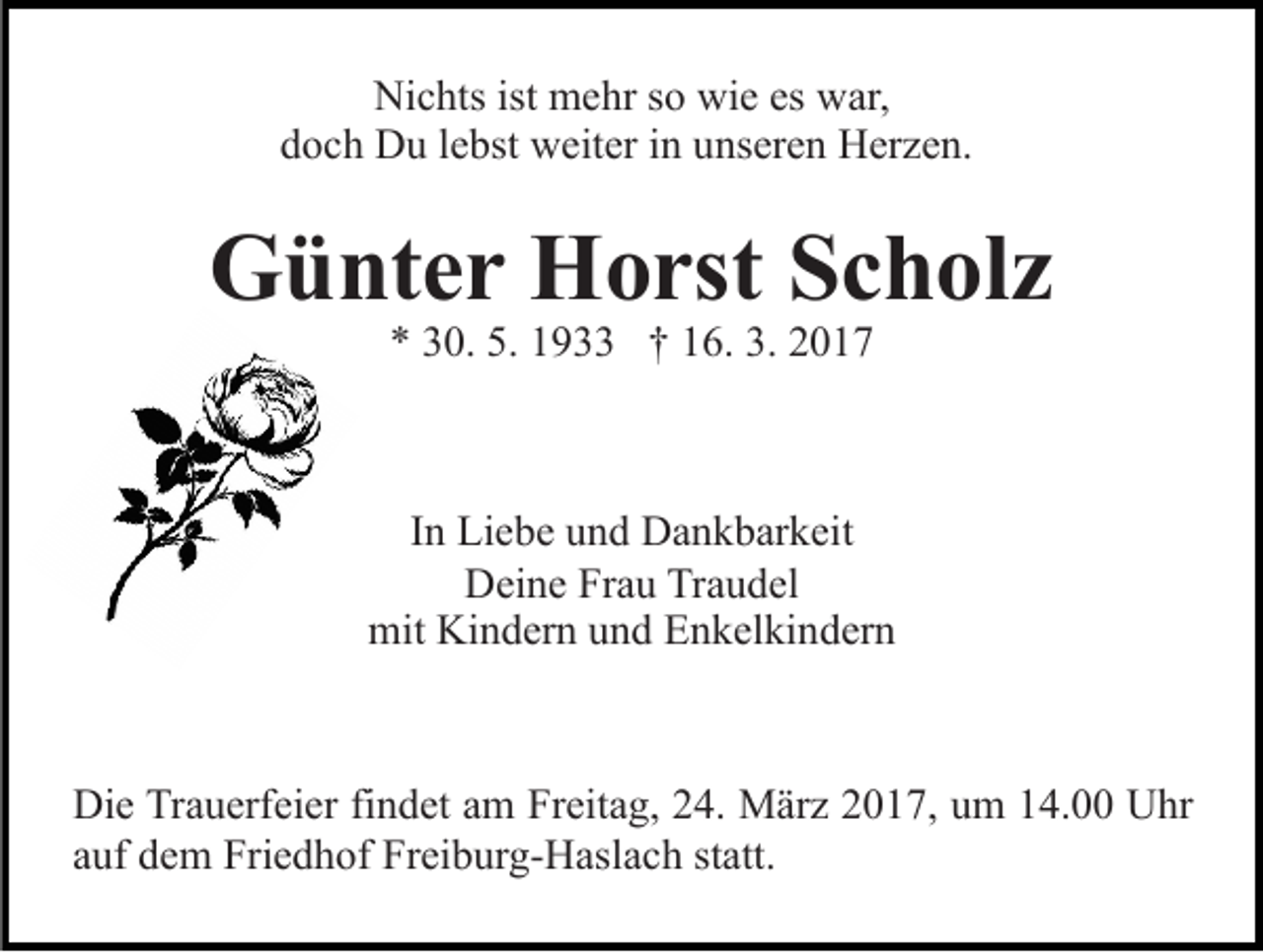 <p>Nichts ist mehr so wie es war,<br />doch Du lebst weiter in unseren Herzen.</p><p>Günter Horst Scholz<br />* 30. 5. 1933 † 16. 3. 2017</p><p>In Liebe und Dankbarkeit<br />Deine Frau Traudel<br />mit Kindern und Enkelkindern</p><p>Die Trauerfeier findet am Freitag, 24. März 2017, um 14.00 Uhr<br />auf dem Friedhof Freiburg-Haslach statt.</p>