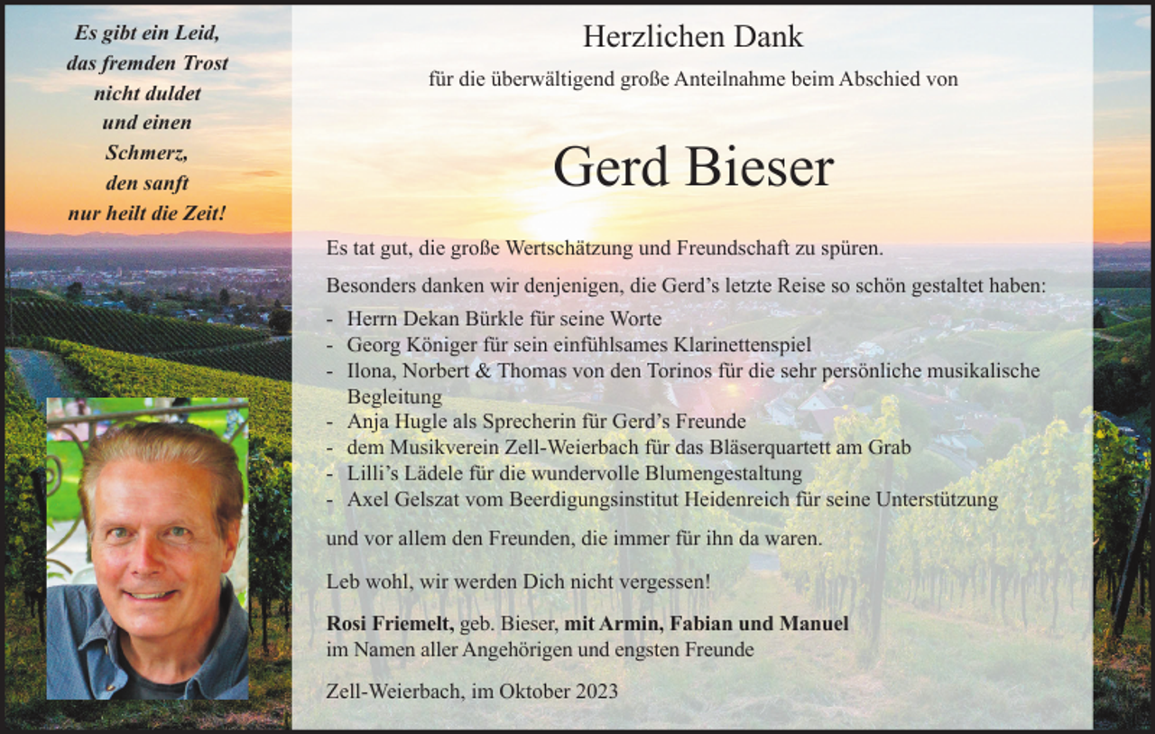 <p>Es gibt ein Leid,<br />das fremden Trost<br />nicht duldet<br />und einen<br />Schmerz,<br />den sanft<br />nur heilt die Zeit!</p><p>Herzlichen Dank<br />für die überwältigend große Anteilnahme beim Abschied von</p><p>Gerd Bieser<br />Es tat gut, die große Wertschätzung und Freundschaft zu spüren.<br />Besonders danken wir denjenigen, die Gerd’s letzte Reise so schön gestaltet haben:<br />- Herrn Dekan Bürkle für seine Worte<br />- Georg Königer für sein einfühlsames Klarinettenspiel<br />- Ilona, Norbert &amp; Thomas von den Torinos für die sehr persönliche musikalische<br />Begleitung<br />- Anja Hugle als Sprecherin für Gerd’s Freunde<br />- dem Musikverein Zell-Weierbach für das Bläserquartett am Grab<br />- Lilli’s Lädele für die wundervolle Blumengestaltung<br />- Axel Gelszat vom Beerdigungsinstitut Heidenreich für seine Unterstützung<br />und vor allem den Freunden, die immer für ihn da waren.<br />Leb wohl, wir werden Dich nicht vergessen!<br />Rosi Friemelt, geb. Bieser, mit Armin, Fabian und Manuel<br />im Namen aller Angehörigen und engsten Freunde<br />Zell-Weierbach, im Oktober 2023</p>