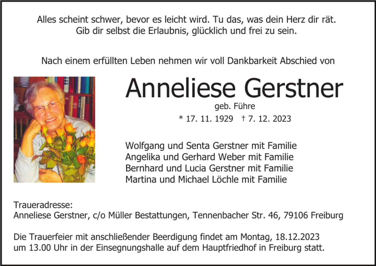 <p>Alles scheint schwer, bevor es leicht wird. Tu das, was dein Herz dir rät.<br />Gib dir selbst die Erlaubnis, glücklich und frei zu sein.<br />Nach einem erfüllten Leben nehmen wir voll Dankbarkeit Abschied von</p><p>Anneliese Gerstner<br />geb. Führe<br />* 17. 11. 1929 † 7. 12. 2023</p><p>Wolfgang und Senta Gerstner mit Familie<br />Angelika und Gerhard Weber mit Familie<br />Bernhard und Lucia Gerstner mit Familie<br />Martina und Michael Löchle mit Familie<br />Traueradresse:<br />Anneliese Gerstner, c/o Müller Bestattungen, Tennenbacher Str. 46, 79106 Freiburg<br />Die Trauerfeier mit anschließender Beerdigung findet am Montag, 18.12.2023<br />um 13.00 Uhr in der Einsegnungshalle auf dem Hauptfriedhof in Freiburg statt.</p>