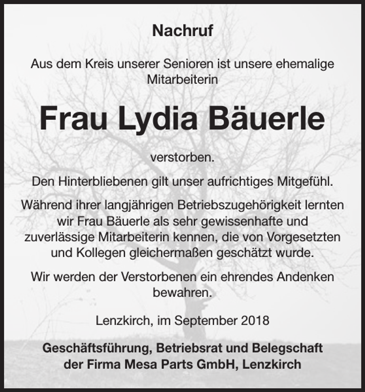 <p>Nachruf<br />Aus dem Kreis unserer Senioren ist unsere ehemalige<br />Mitarbeiterin</p><p>Frau Lydia Bäuerle<br />verstorben.<br />Den Hinterbliebenen gilt unser aufrichtiges Mitgefühl.<br />Während ihrer langjährigen Betriebszugehörigkeit lernten<br />wir Frau Bäuerle als sehr gewissenhafte und<br />zuverlässige Mitarbeiterin kennen, die von Vorgesetzten<br />und Kollegen gleichermaßen geschätzt wurde.<br />Wir werden der Verstorbenen ein ehrendes Andenken<br />bewahren.<br />Lenzkirch, im September 2018<br />Geschäftsführung, Betriebsrat und Belegschaft<br />der Firma Mesa Parts GmbH, Lenzkirch</p>