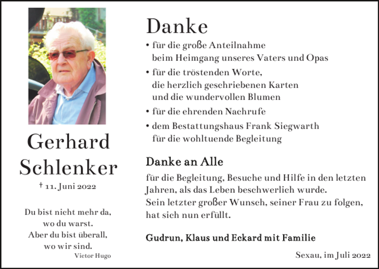<p>Danke</p><p>Gerhard<br />Schlenker<br />† 11. Juni 2022</p><p>Du bist nicht mehr da,<br />wo du warst.<br />Aber du bist überall,<br />wo wir sind.<br />Victor Hugo</p><p>• für die große Anteilnahme<br />beim Heimgang unseres Vaters und Opas<br />• für die tröstenden Worte,<br />die herzlich geschriebenen Karten<br />und die wundervollen Blumen<br />• für die ehrenden Nachrufe<br />• dem Bestattungshaus Frank Siegwarth<br />für die wohltuende Begleitung</p><p>für die Begleitung, Besuche und Hilfe in den letzten<br />Jahren, als das Leben beschwerlich wurde.<br />Sein letzter großer Wunsch, seiner Frau zu folgen,<br />hat sich nun erfüllt.</p><p>Sexau, im Juli 2022</p>