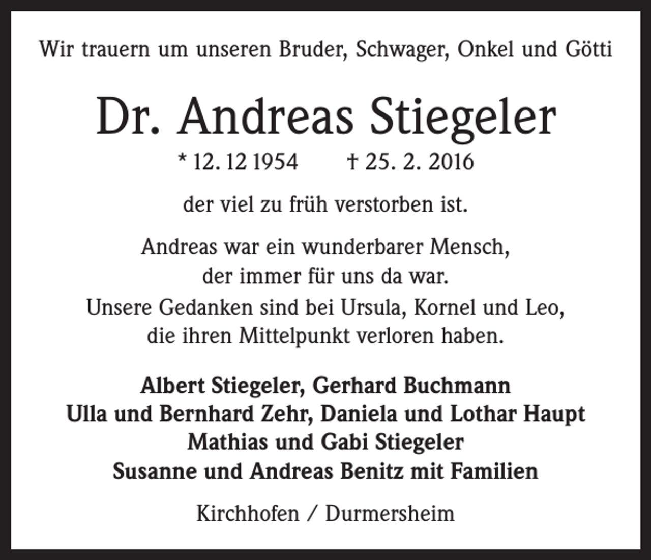 <p>Wir trauern um unseren Bruder, Schwager, Onkel und Götti</p><p>Dr. Andreas Stiegeler<br />* 12. 12 1954 † 25. 2. 2016<br />der viel zu früh verstorben ist.<br />Andreas war ein wunderbarer Mensch,<br />der immer für uns da war.<br />Unsere Gedanken sind bei Ursula, Kornel und Leo,<br />die ihren Mittelpunkt verloren haben.<br />Albert Stiegeler, Gerhard Buchmann<br />Ulla und Bernhard Zehr, Daniela und Lothar Haupt<br />Mathias und Gabi Stiegeler<br />Susanne und Andreas Benitz mit Familien<br />Kirchhofen / Durmersheim</p>
