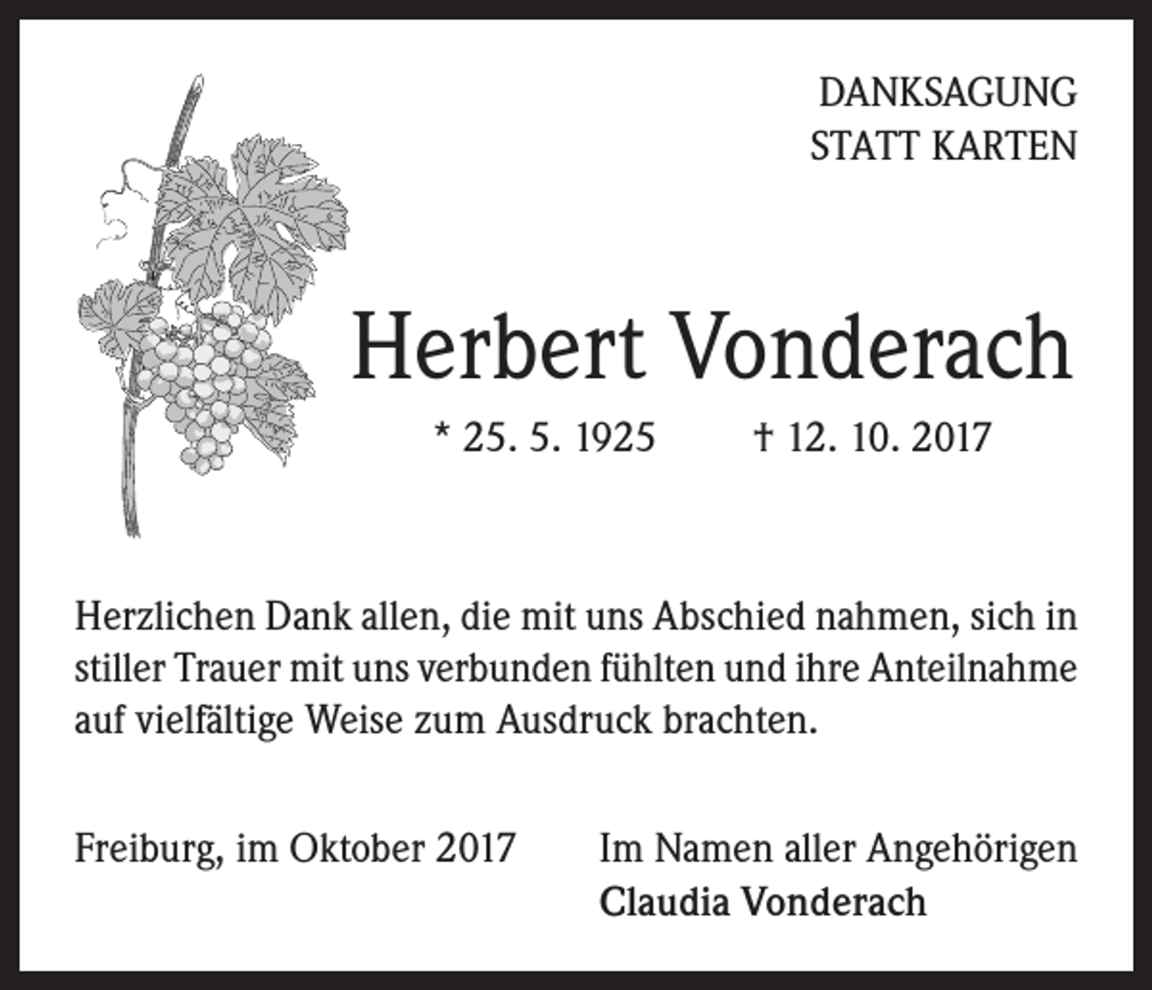 <p>DANKSAGUNG<br />STATT KARTEN</p><p>Herbert Vonderach<br />* 25. 5. 1925 † 12. 10. 2017</p><p>Herzlichen Dank allen, die mit uns Abschied nahmen, sich in<br />stiller Trauer mit uns verbunden fühlten und ihre Anteilnahme<br />auf vielfältige Weise zum Ausdruck brachten.<br />Freiburg, im Oktober 2017 Im Namen aller Angehörigen<br />Claudia Vonderach</p>
