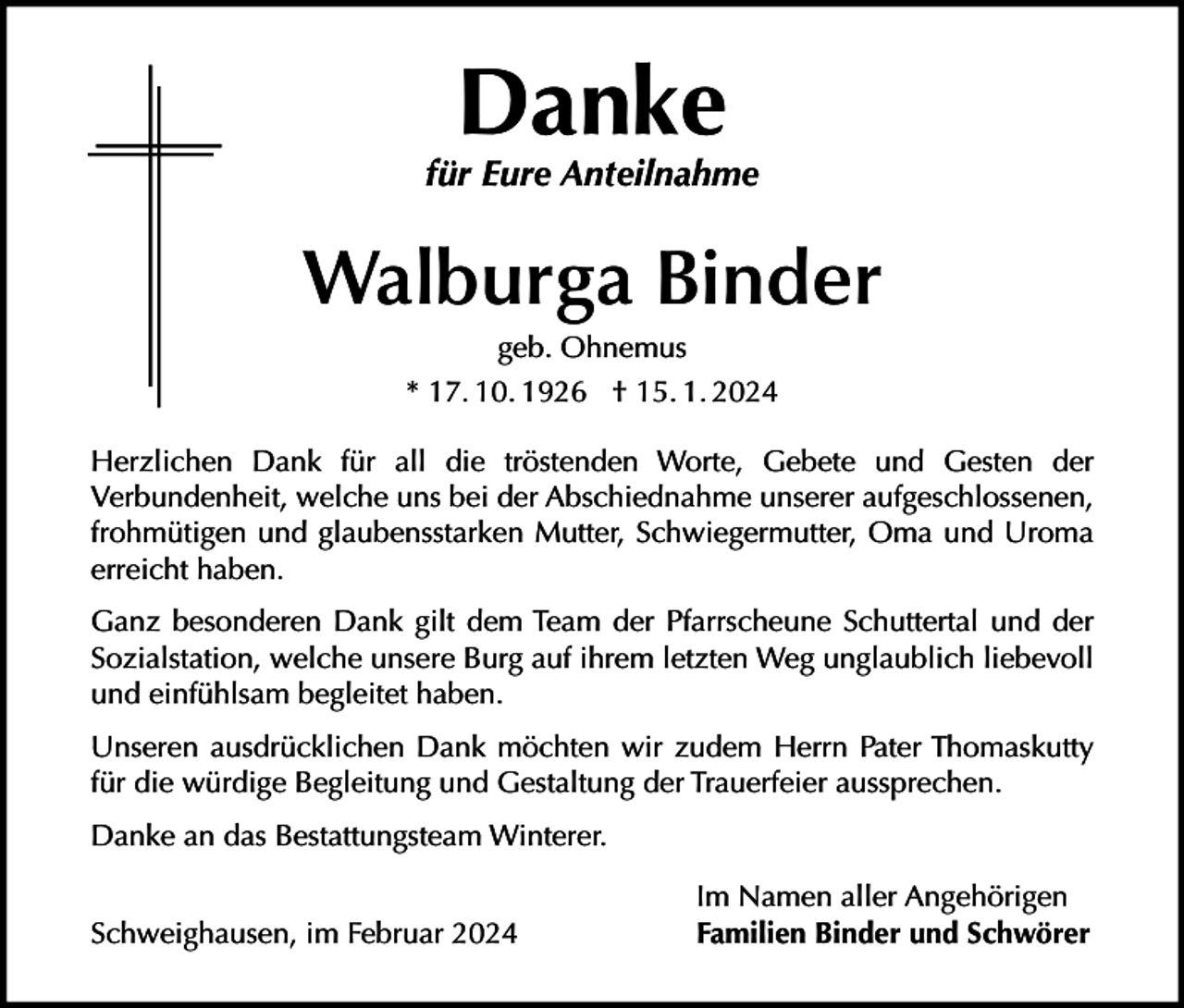 <p>Danke</p><p>für Eure Anteilnahme</p><p>Walburga Binder<br />geb. Ohnemus<br />* 17. 10. 1926 † 15. 1. 2024<br />Herzlichen Dank für all die tröstenden Worte, Gebete und Gesten der<br />Verbundenheit, welche uns bei der Abschiednahme unserer aufgeschlossenen,<br />frohmütigen und glaubensstarken Mutter, Schwiegermutter, Oma und Uroma<br />erreicht haben.<br />Ganz besonderen Dank gilt dem Team der Pfarrscheune Schuttertal und der<br />Sozialstation, welche unsere Burg auf ihrem letzten Weg unglaublich liebevoll<br />und einfühlsam begleitet haben.<br />Unseren ausdrücklichen Dank möchten wir zudem Herrn Pater Thomaskutty<br />für die würdige Begleitung und Gestaltung der Trauerfeier aussprechen.<br />Danke an das Bestattungsteam Winterer.<br />Schweighausen, im Februar 2024</p><p>Im Namen aller Angehörigen<br />Familien Binder und Schwörer</p>