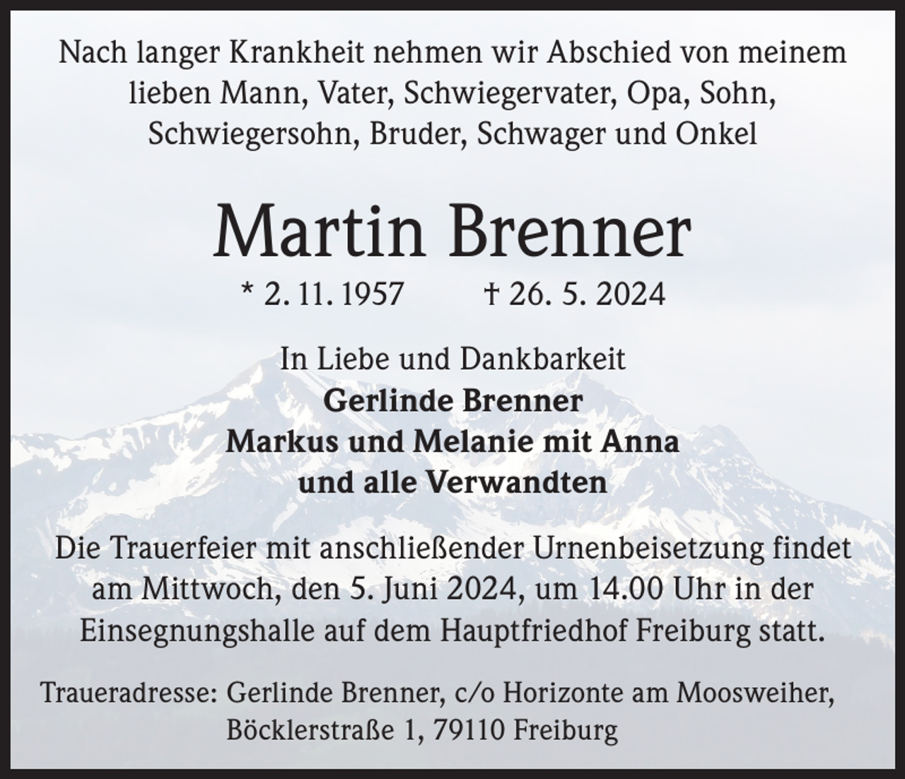 <p>Nach langer Krankheit nehmen wir Abschied von meinem<br />lieben Mann, Vater, Schwiegervater, Opa, Sohn,<br />Schwiegersohn, Bruder, Schwager und Onkel</p><p>Martin Brenner<br />* 2. 11. 1957</p><p>† 26. 5. 2024</p><p>In Liebe und Dankbarkeit<br />Gerlinde Brenner<br />Markus und Melanie mit Anna<br />und alle Verwandten<br />Die Trauerfeier mit anschließender Urnenbeisetzung findet<br />am Mittwoch, den 5. Juni 2024, um 14.00 Uhr in der<br />Einsegnungshalle auf dem Hauptfriedhof Freiburg statt.<br />Traueradresse: G<br />erlinde Brenner, c/o Horizonte am Moosweiher,<br />Böcklerstraße 1, 79110 Freiburg</p>