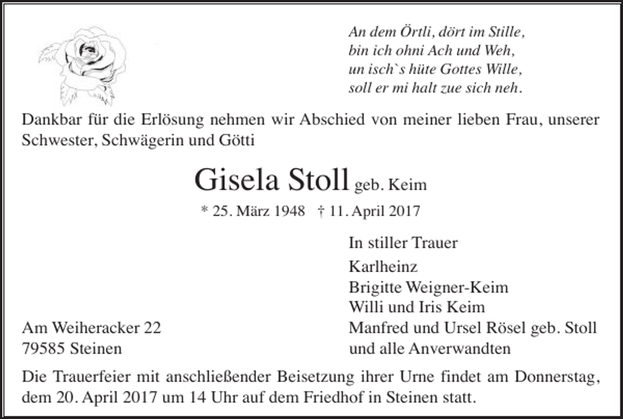 <p>An dem Örtli, dört im Stille,<br />bin ich ohni Ach und Weh,<br />un isch`s hüte Gottes Wille,<br />soll er mi halt zue sich neh.</p><p>Dankbar für die Erlösung nehmen wir Abschied von meiner lieben Frau, unserer<br />Schwester, Schwägerin und Götti</p><p>Gisela Stoll geb. Keim<br />* 25. März 1948 † 11. April 2017</p><p>Am Weiheracker 22<br />79585 Steinen</p><p>In stiller Trauer<br />Karlheinz<br />Brigitte Weigner-Keim<br />Willi und Iris Keim<br />Manfred und Ursel Rösel geb. Stoll<br />und alle Anverwandten</p><p>Die Trauerfeier mit anschließender Beisetzung ihrer Urne findet am Donnerstag,<br />dem 20. April 2017 um 14 Uhr auf dem Friedhof in Steinen statt.</p>
