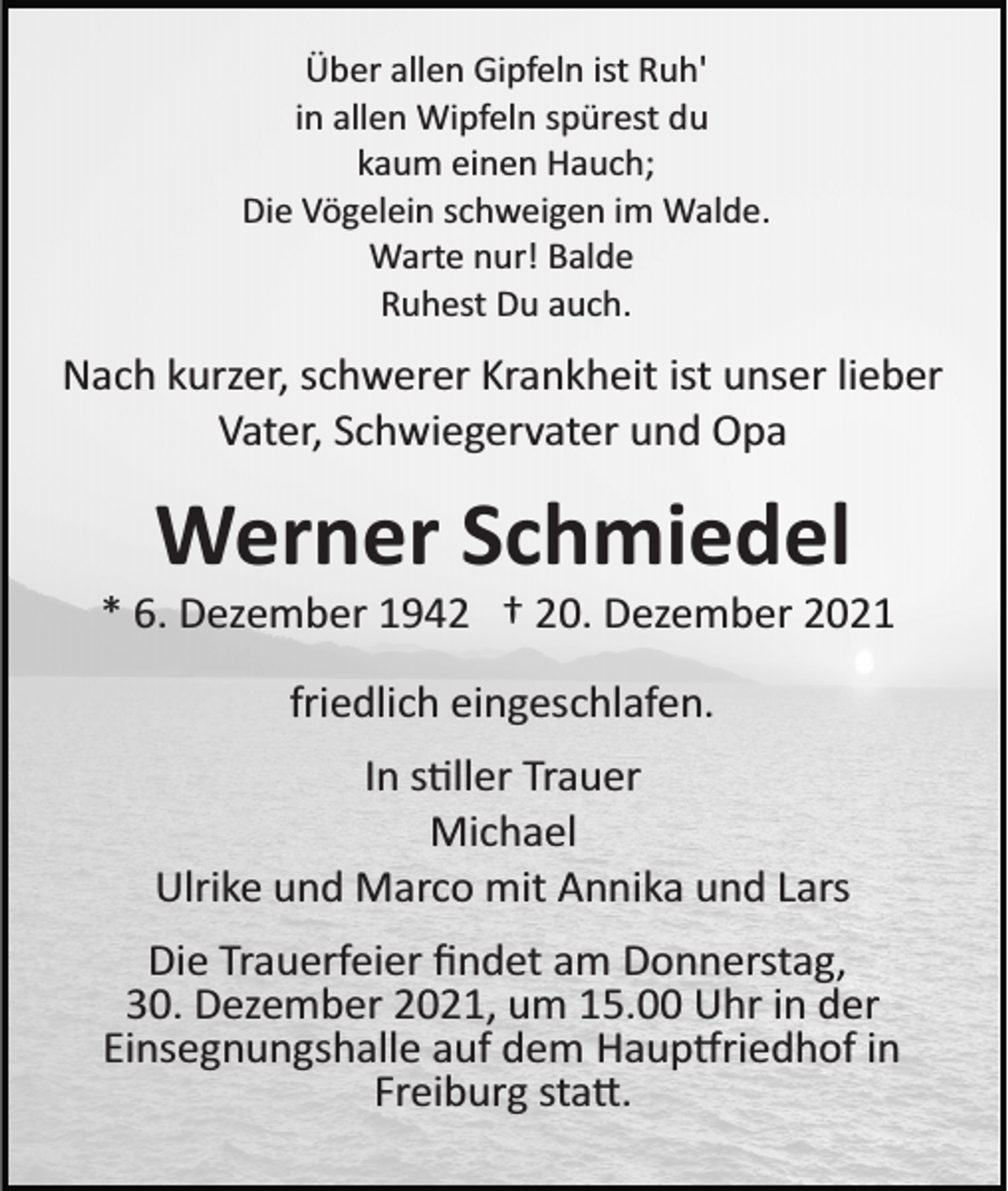 <p>Über allen Gipfeln ist Ruh'<br />in allen Wipfeln spürest du<br />kaum einen Hauch;<br />Die Vögelein schweigen im Walde.<br />Warte nur! Balde<br />Ruhest Du auch.</p><p>Nach kurzer, schwerer Krankheit ist unser lieber<br />Vater, Schwiegervater und Opa</p><p>Werner Schmiedel<br />* 6. Dezember 1942 † 20. Dezember 2021<br />friedlich eingeschlafen.<br />In s�ller Trauer<br />Michael<br />Ulrike und Marco mit Annika und Lars<br />Die Trauerfeier ﬁndet am Donnerstag,<br />30. Dezember 2021, um 15.00 Uhr in der<br />Einsegnungshalle auf dem Haup�riedhof in<br />Freiburg sta�.</p>
