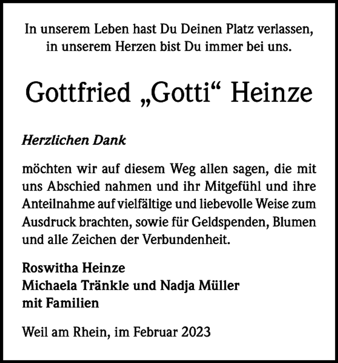<p>In unserem Leben hast Du Deinen Platz verlassen,<br />in unserem Herzen bist Du immer bei uns.</p><p>Gottfried „Gotti“ Heinze<br />Herzlichen Dank<br />möchten wir auf diesem Weg allen sagen, die mit<br />uns Abschied nahmen und ihr Mitgefühl und ihre<br />Anteilnahme auf vielfältige und liebevolle Weise zum<br />Ausdruck brachten, sowie für Geldspenden, Blumen<br />und alle Zeichen der Verbundenheit.<br />Roswitha Heinze<br />Michaela Tränkle und Nadja Müller<br />mit Familien<br />Weil am Rhein, im Februar 2023</p>