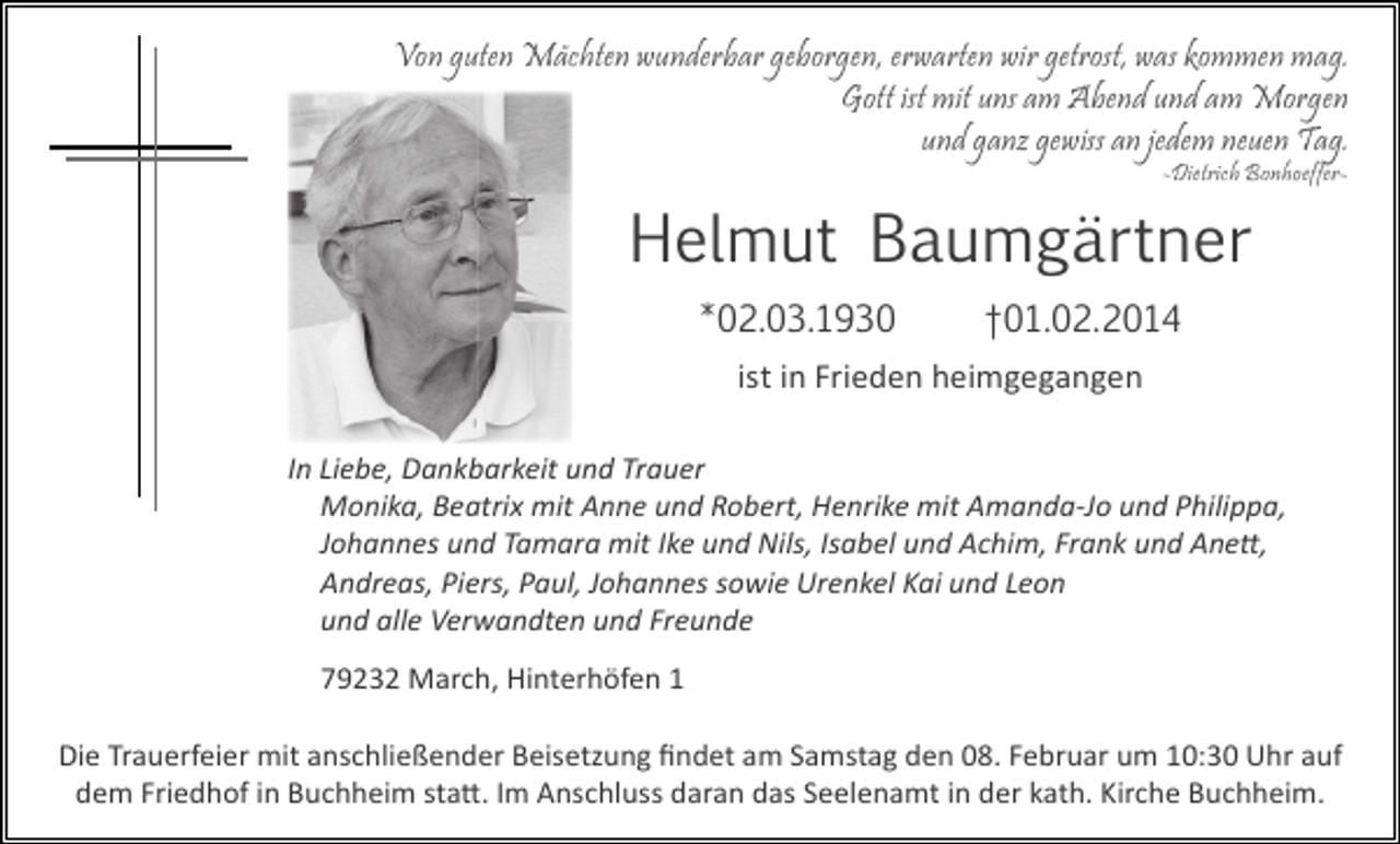 <p>Von guten Mächten wunderbar geborgen, erwarten wir getrost, was kommen mag.<br />Gott ist mit uns am Abend und am Morgen<br />und ganz gewiss an jedem neuen Tag.<br />-Dietrich Bonhoeffer-</p><p>Helmut Baumgärtner<br />*02.03.1930</p><p>†01.02.2014</p><p>ist in Frieden heimgegangen<br />In Liebe, Dankbarkeit und Trauer<br />Monika, Beatrix mit Anne und Robert, Henrike mit Amanda-Jo und Philippa,<br />Johannes und Tamara mit Ike und Nils, Isabel und Achim, Frank und Anett,<br />Andreas, Piers, Paul, Johannes sowie Urenkel Kai und Leon<br />und alle Verwandten und Freunde<br />79232 March, Hinterhöfen 1<br />Die Trauerfeier mit anschließender Beisetzung ﬁndet am Samstag den 08. Februar um 10:30 Uhr auf<br />dem Friedhof in Buchheim statt. Im Anschluss daran das Seelenamt in der kath. Kirche Buchheim.</p>