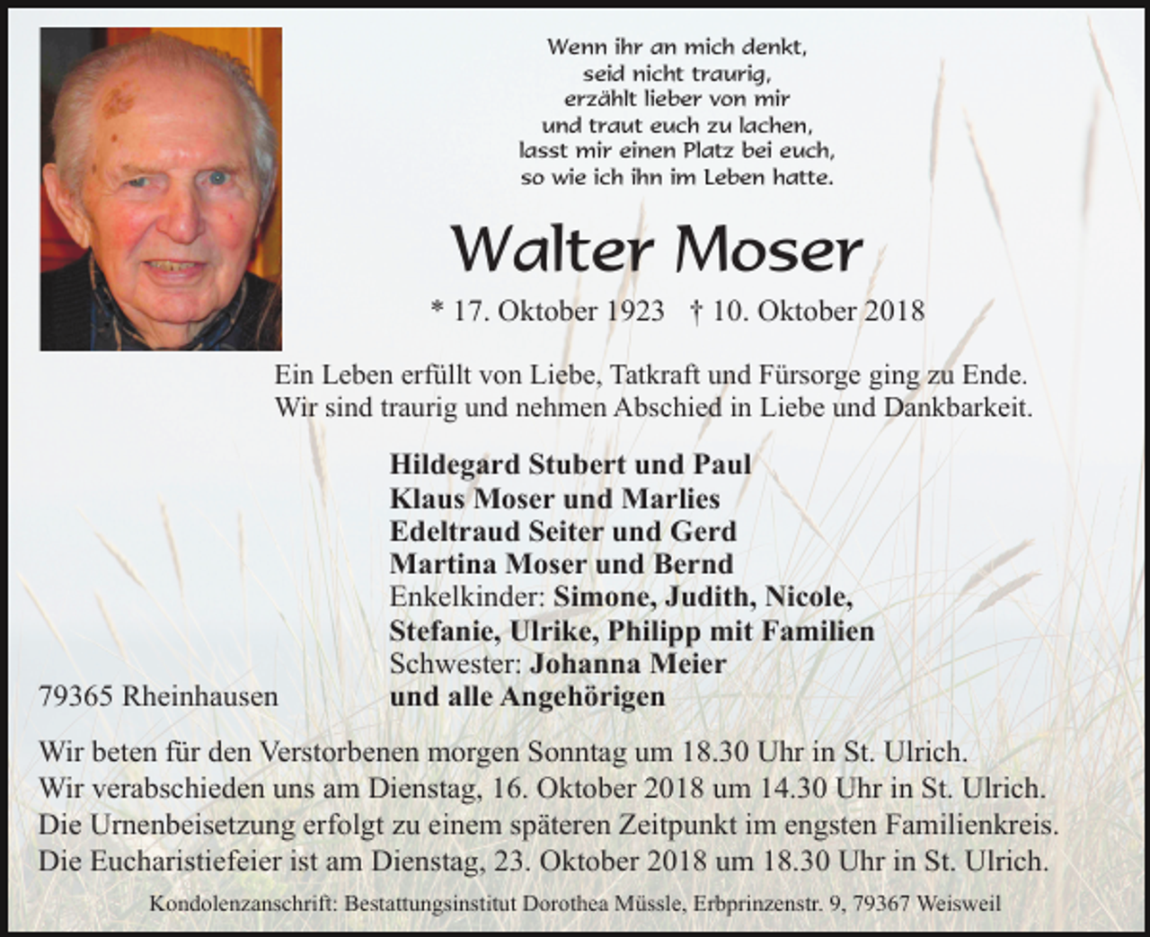 <p>Wenn ihr an mich denkt,<br />seid nicht traurig,<br />erzählt lieber von mir<br />und traut euch zu lachen,<br />lasst mir einen Platz bei euch,<br />so wie ich ihn im Leben hatte.</p><p>Walter Moser<br />* 17. Oktober 1923 † 10. Oktober 2018<br />Ein Leben erfüllt von Liebe, Tatkraft und Fürsorge ging zu Ende.<br />Wir sind traurig und nehmen Abschied in Liebe und Dankbarkeit.</p><p>79365 Rheinhausen</p><p>Hildegard Stubert und Paul<br />Klaus Moser und Marlies<br />Edeltraud Seiter und Gerd<br />Martina Moser und Bernd<br />Enkelkinder: Simone, Judith, Nicole,<br />Stefanie, Ulrike, Philipp mit Familien<br />Schwester: Johanna Meier<br />und alle Angehörigen</p><p>Wir beten für den Verstorbenen morgen Sonntag um 18.30 Uhr in St. Ulrich.<br />Wir verabschieden uns am Dienstag, 16. Oktober 2018 um 14.30 Uhr in St. Ulrich.<br />Die Urnenbeisetzung erfolgt zu einem späteren Zeitpunkt im engsten Familienkreis.<br />Die Eucharistiefeier ist am Dienstag, 23. Oktober 2018 um 18.30 Uhr in St. Ulrich.<br />Kondolenzanschrift: Bestattungsinstitut Dorothea Müssle, Erbprinzenstr. 9, 79367 Weisweil</p>