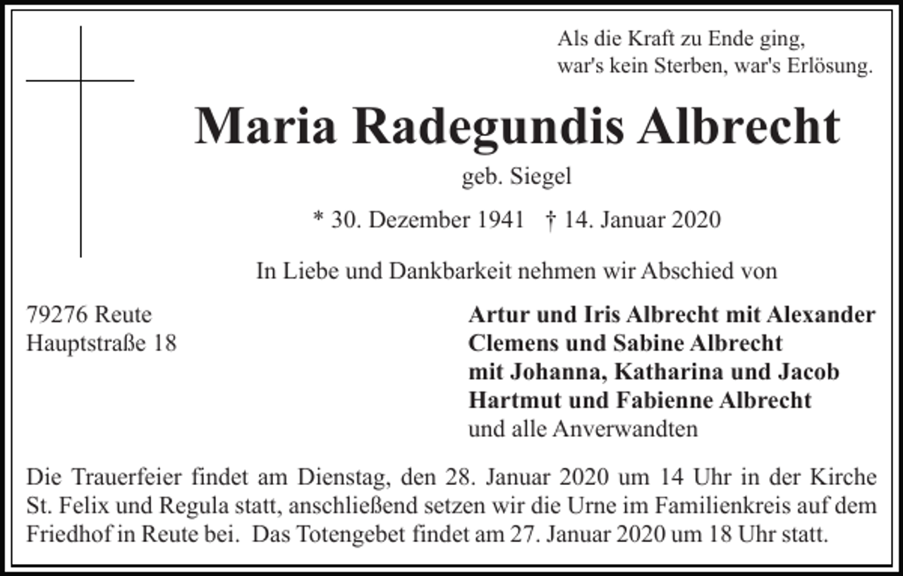 <p>Als die Kraft zu Ende ging,<br />war's kein Sterben, war's Erlösung.</p><p>Maria Radegundis Albrecht<br />geb. Siegel<br />* 30. Dezember 1941 † 14. Januar 2020<br />In Liebe und Dankbarkeit nehmen wir Abschied von<br />79276 Reute<br />Hauptstraße 18</p><p>Artur und Iris Albrecht mit Alexander<br />Clemens und Sabine Albrecht<br />mit Johanna, Katharina und Jacob<br />Hartmut und Fabienne Albrecht<br />und alle Anverwandten</p><p>Die Trauerfeier findet am Dienstag, den 28. Januar 2020 um 14 Uhr in der Kirche<br />St. Felix und Regula statt, anschließend setzen wir die Urne im Familienkreis auf dem<br />Friedhof in Reute bei. Das Totengebet findet am 27. Januar 2020 um 18 Uhr statt.</p>