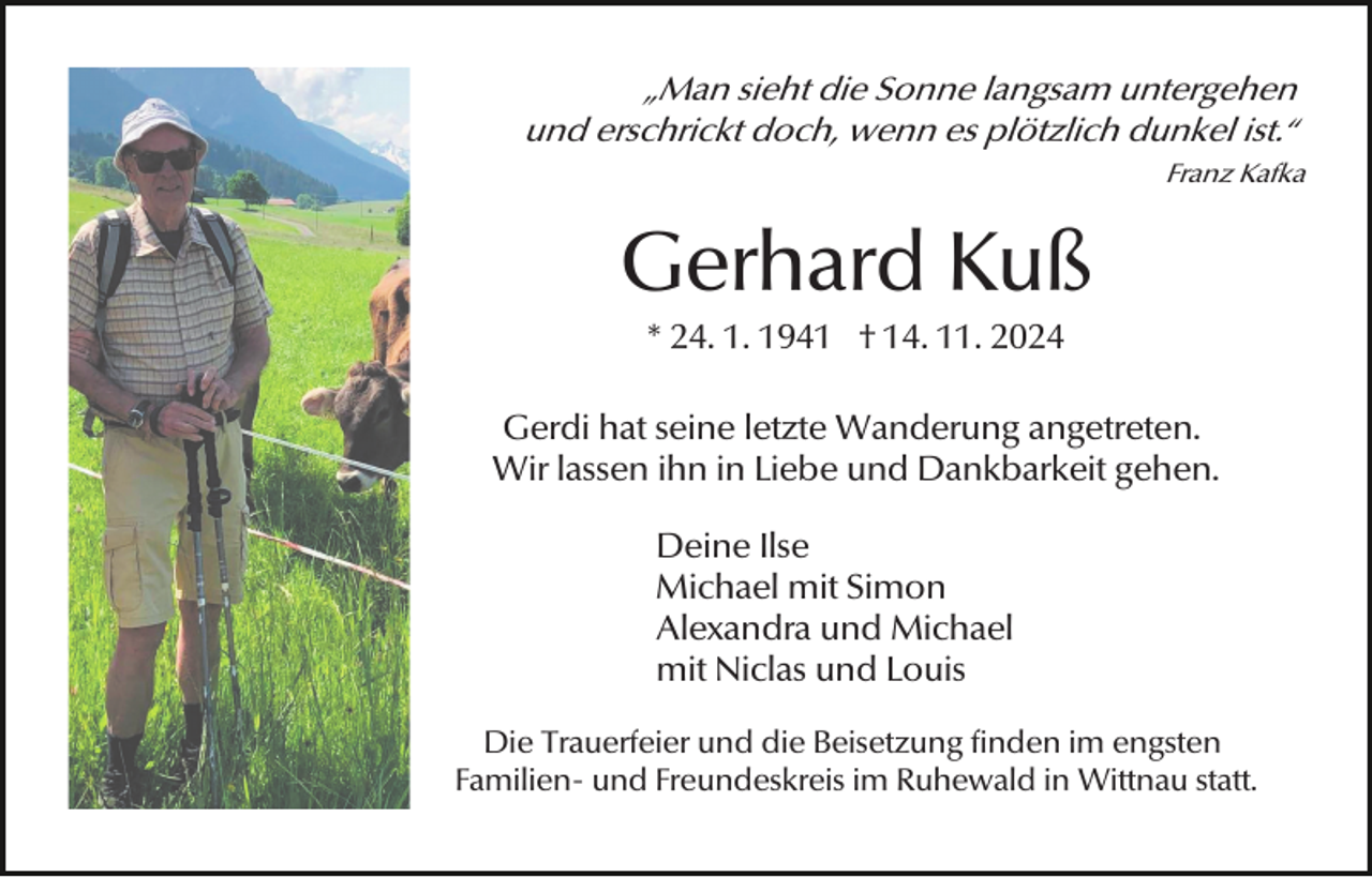 <p>„Man sieht die Sonne langsam untergehen<br />und erschrickt doch, wenn es plötzlich dunkel ist.“<br />Franz Kafka</p><p>Gerhard Kuß<br />* 24. 1. 1941 † 14. 11. 2024<br />Gerdi hat seine letzte Wanderung angetreten.<br />Wir lassen ihn in Liebe und Dankbarkeit gehen.<br />Deine Ilse<br />Michael mit Simon<br />Alexandra und Michael<br />mit Niclas und Louis<br />Die Trauerfeier und die Beisetzung finden im engsten<br />Familien- und Freundeskreis im Ruhewald in Wittnau statt.</p>