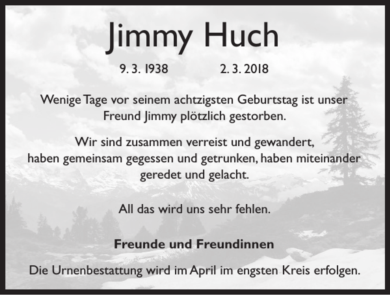 <p>Jimmy Huch<br />9. 3. 1938</p><p>2. 3. 2018</p><p>Wenige Tage vor seinem achtzigsten Geburtstag ist unser<br />Freund Jimmy plötzlich gestorben.<br />Wir sind zusammen verreist und gewandert,<br />haben gemeinsam gegessen und getrunken, haben miteinander<br />geredet und gelacht.<br />All das wird uns sehr fehlen.<br />Freunde und Freundinnen<br />Die Urnenbestattung wird im April im engsten Kreis erfolgen.</p>