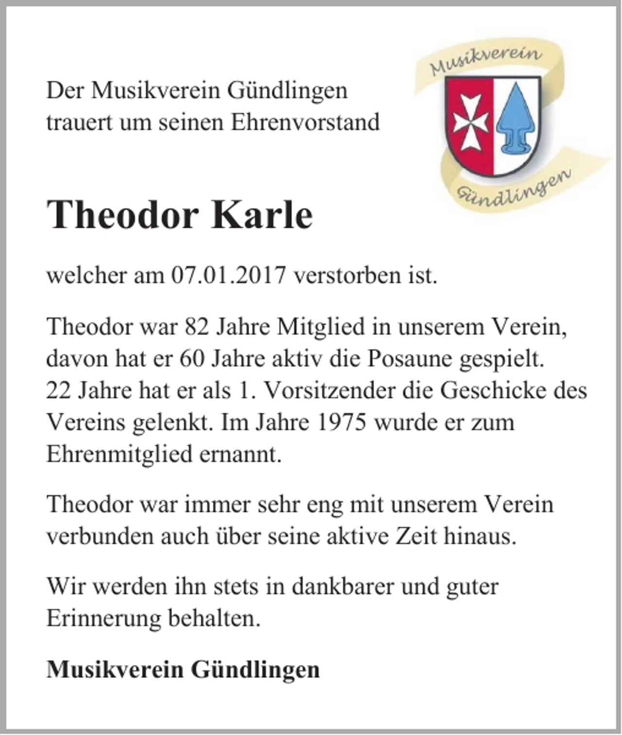 <p>Der Musikverein Gündlingen<br />trauert um seinen Ehrenvorstand</p><p>Theodor Karle<br />welcher am 07.01.2017 verstorben ist.<br />Theodor war 82 Jahre Mitglied in unserem Verein,<br />davon hat er 60 Jahre aktiv die Posaune gespielt.<br />22 Jahre hat er als 1. Vorsitzender die Geschicke des<br />Vereins gelenkt. Im Jahre 1975 wurde er zum<br />Ehrenmitglied ernannt.<br />Theodor war immer sehr eng mit unserem Verein<br />verbunden auch über seine aktive Zeit hinaus.<br />Wir werden ihn stets in dankbarer und guter<br />Erinnerung behalten.<br />Musikverein Gündlingen</p>