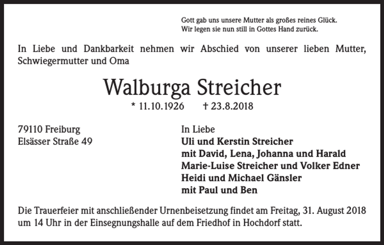 <p>Gott gab uns unsere Mutter als großes reines Glück.<br />Wir legen sie nun still in Gottes Hand zurück.</p><p>In Liebe und Dankbarkeit nehmen wir Abschied von unserer lieben Mutter,<br />­Schwiegermutter und Oma</p><p>Walburga Streicher<br />* 11.10.1926</p><p>79110 Freiburg<br />Elsässer Straße 49</p><p>† 23.8.2018</p><p>In Liebe<br />Uli und Kerstin Streicher<br />mit David, Lena, Johanna und Harald<br />Marie-Luise Streicher und Volker Edner<br />Heidi und Michael Gänsler<br />mit Paul und Ben</p><p>Die Trauerfeier mit anschließender Urnenbeisetzung findet am Freitag, 31. August 2018<br />um 14 Uhr in der Einsegnungshalle auf dem Friedhof in Hochdorf statt.</p>