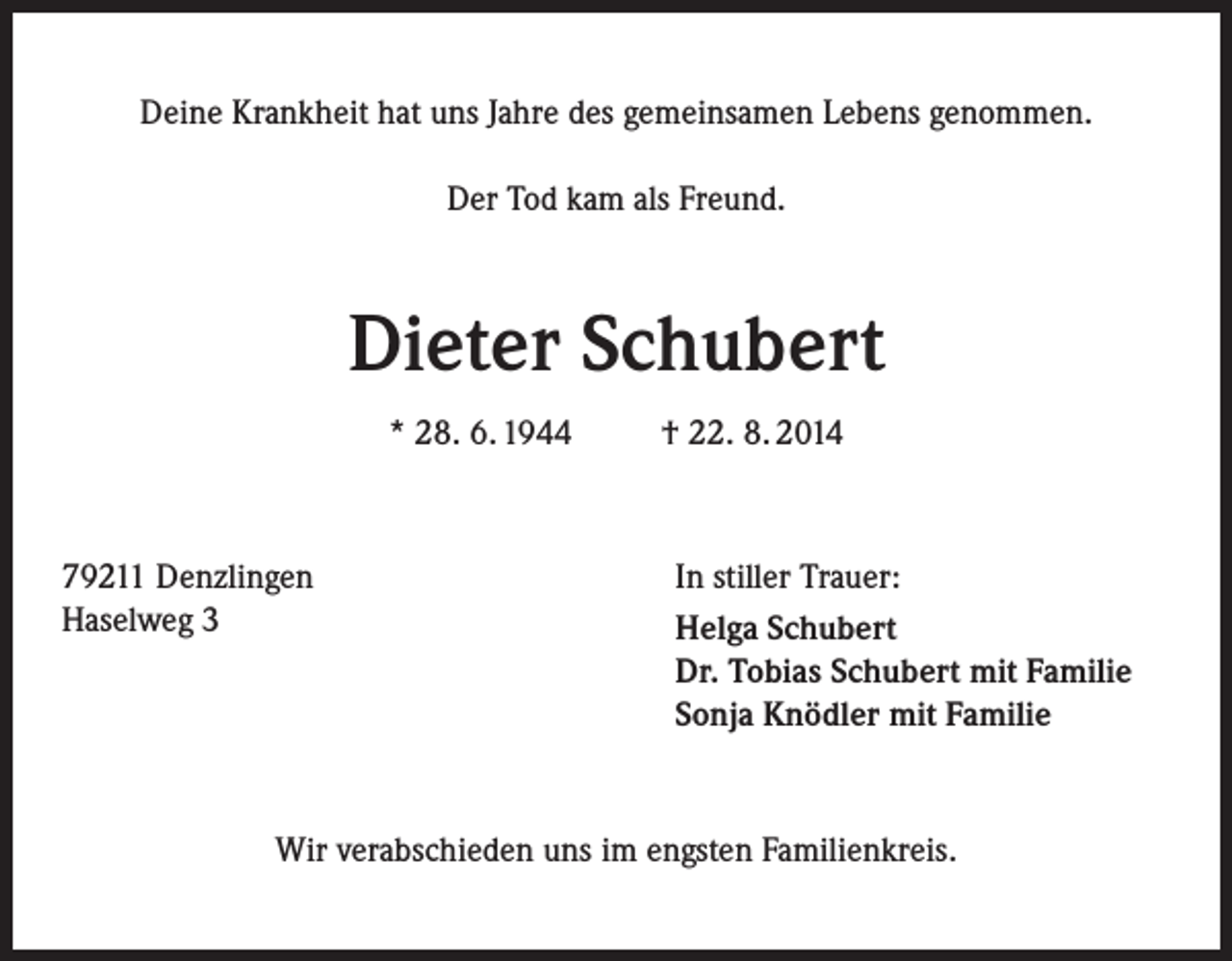 <p>Deine Krankheit hat uns Jahre des gemeinsamen Lebens genommen.<br />Der Tod kam als Freund.</p><p>Dieter Schubert<br />* 28. 6. 1944</p><p>79211 Denzlingen<br />Haselweg 3</p><p>† 22. 8. 2014</p><p>In stiller Trauer:<br />Helga Schubert<br />Dr. Tobias Schubert mit Familie<br />Sonja Knödler mit Familie</p><p>Wir verabschieden uns im engsten Familienkreis.</p>