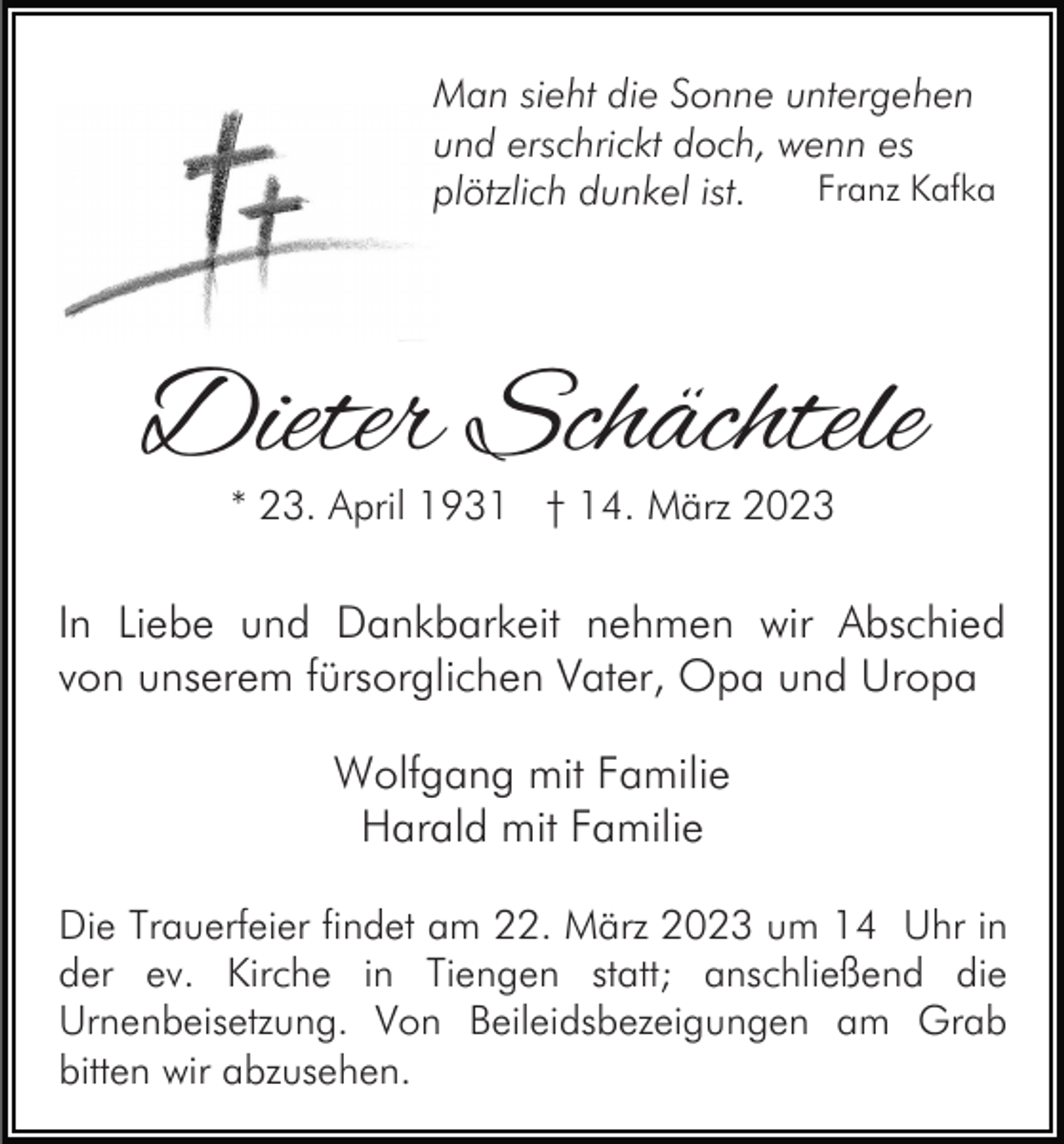 <p>Man sieht die Sonne untergehen<br />und erschrickt doch, wenn es<br />Franz Kafka<br />plötzlich dunkel ist.</p><p>Dieter Schächtele<br />* 23. April 1931 † 14. März 2023</p><p>In Liebe und Dankbarkeit nehmen wir Abschied<br />von unserem fürsorglichen Vater, Opa und Uropa<br />Wolfgang mit Familie<br />Harald mit Familie<br />Die Trauerfeier findet am 22. März 2023 um 14 Uhr in<br />der ev. Kirche in Tiengen statt; anschließend die<br />Urnenbeisetzung. Von Beileidsbezeigungen am Grab<br />bitten wir abzusehen.</p>