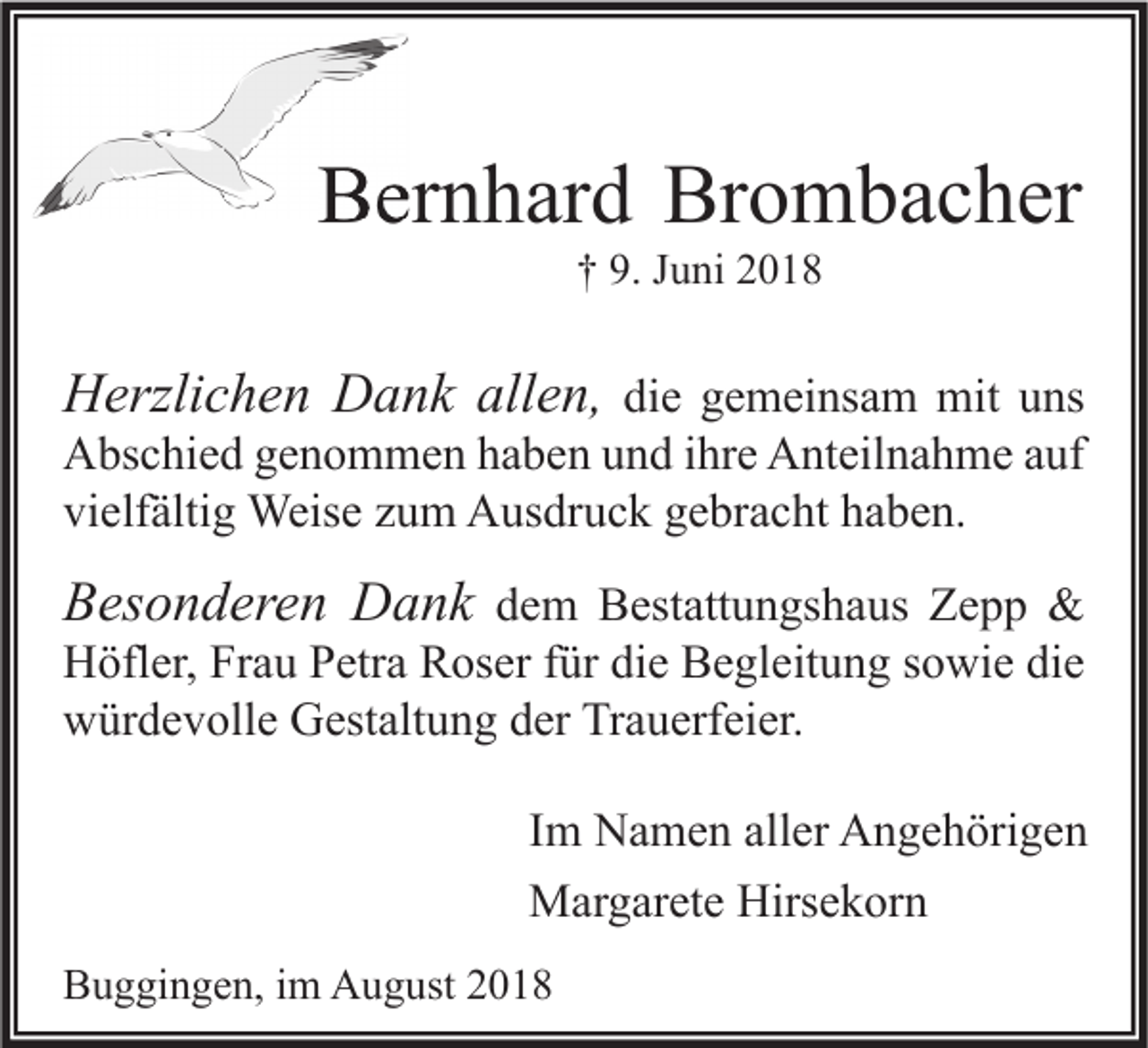 <p>Bernhard Brombacher<br />† 9. Juni 2018</p><p>Herzlichen Dank allen, die gemeinsam mit uns</p><p>Abschied genommen haben und ihre Anteilnahme auf<br />vielfältig Weise zum Ausdruck gebracht haben.</p><p>Besonderen Dank dem Bestattungshaus Zepp &amp;<br />Höfler, Frau Petra Roser für die Begleitung sowie die<br />würdevolle Gestaltung der Trauerfeier.</p><p>Im Namen aller Angehörigen<br />Margarete Hirsekorn<br />Buggingen, im August 2018</p>