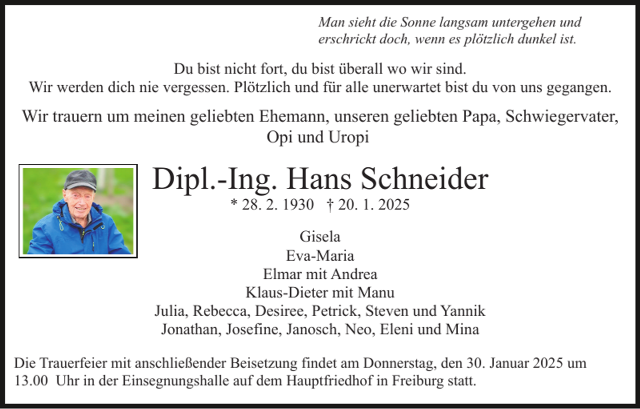 <p>Man sieht die Sonne langsam untergehen und<br />erschrickt doch, wenn es plötzlich dunkel ist.</p><p>Du bist nicht fort, du bist überall wo wir sind.<br />Wir werden dich nie vergessen. Plötzlich und für alle unerwartet bist du von uns gegangen.</p><p>Wir trauern um meinen geliebten Ehemann, unseren geliebten Papa, Schwiegervater,<br />Opi und Uropi</p><p>Dipl.-Ing. Hans Schneider<br />* 28. 2. 1930 † 20. 1. 2025</p><p>Gisela<br />Eva-Maria<br />Elmar mit Andrea<br />Klaus-Dieter mit Manu<br />Julia, Rebecca, Desiree, Petrick, Steven und Yannik<br />Jonathan, Josefine, Janosch, Neo, Eleni und Mina<br />Die Trauerfeier mit anschließender Beisetzung findet am Donnerstag, den 30. Januar 2025 um<br />13.00 Uhr in der Einsegnungshalle auf dem Hauptfriedhof in Freiburg statt.</p>