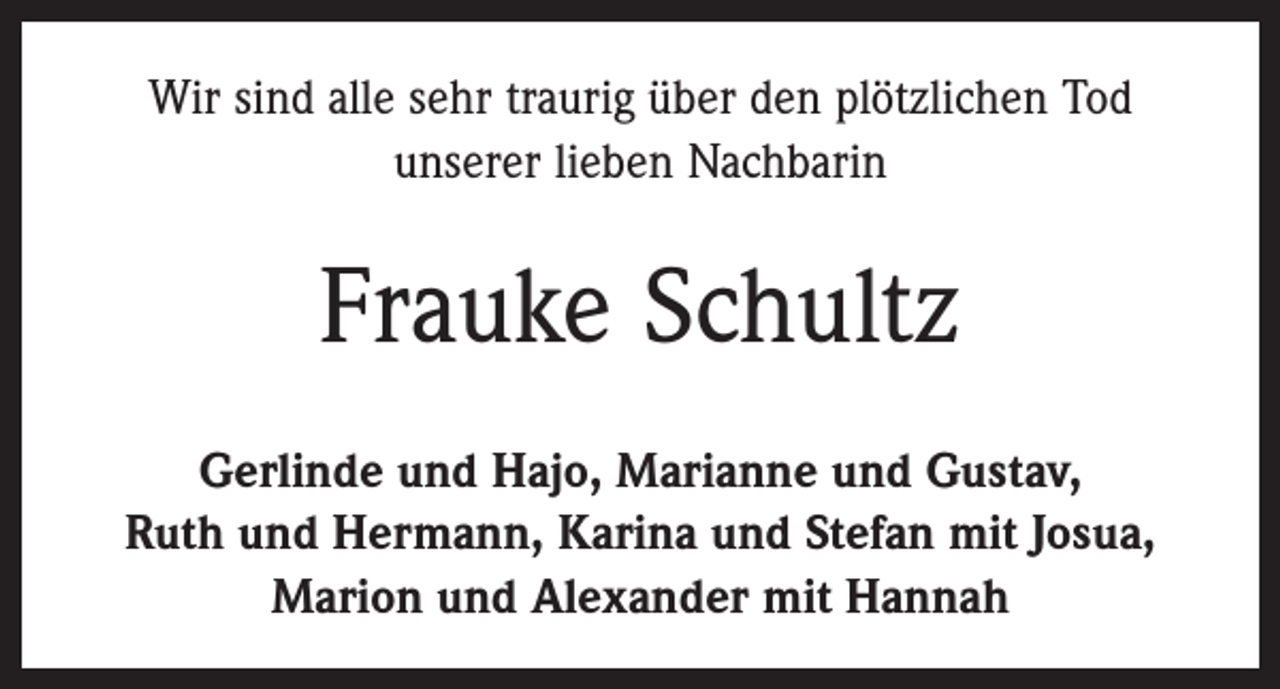 <p>Wir sind alle sehr traurig über den plötzlichen Tod<br />unserer lieben Nachbarin</p><p>Frauke Schultz<br />Gerlinde und Hajo, Marianne und Gustav,<br />Ruth und Hermann, Karina und Stefan mit Josua,<br />Marion und Alexander mit Hannah</p>
