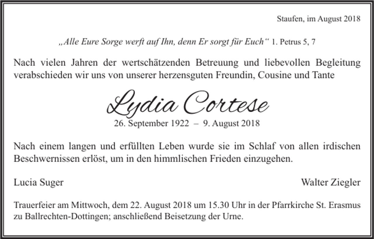 <p>Staufen, im August 2018</p><p>„Alle Eure Sorge werft auf Ihn, denn Er sorgt für Euch“ 1. Petrus 5, 7</p><p>Nach vielen Jahren der wertschätzenden Betreuung und liebevollen Begleitung<br />verabschieden wir uns von unserer herzensguten Freundin, Cousine und Tante</p><p>Lydia Cortese<br />26. September 1922 – 9. August 2018</p><p>Nach einem langen und erfüllten Leben wurde sie im Schlaf von allen irdischen<br />Beschwernissen erlöst, um in den himmlischen Frieden einzugehen.<br />Lucia Suger</p><p>Walter Ziegler</p><p>Trauerfeier am Mittwoch, dem 22. August 2018 um 15.30 Uhr in der Pfarrkirche St. Erasmus<br />zu Ballrechten-Dottingen; anschließend Beisetzung der Urne.</p>