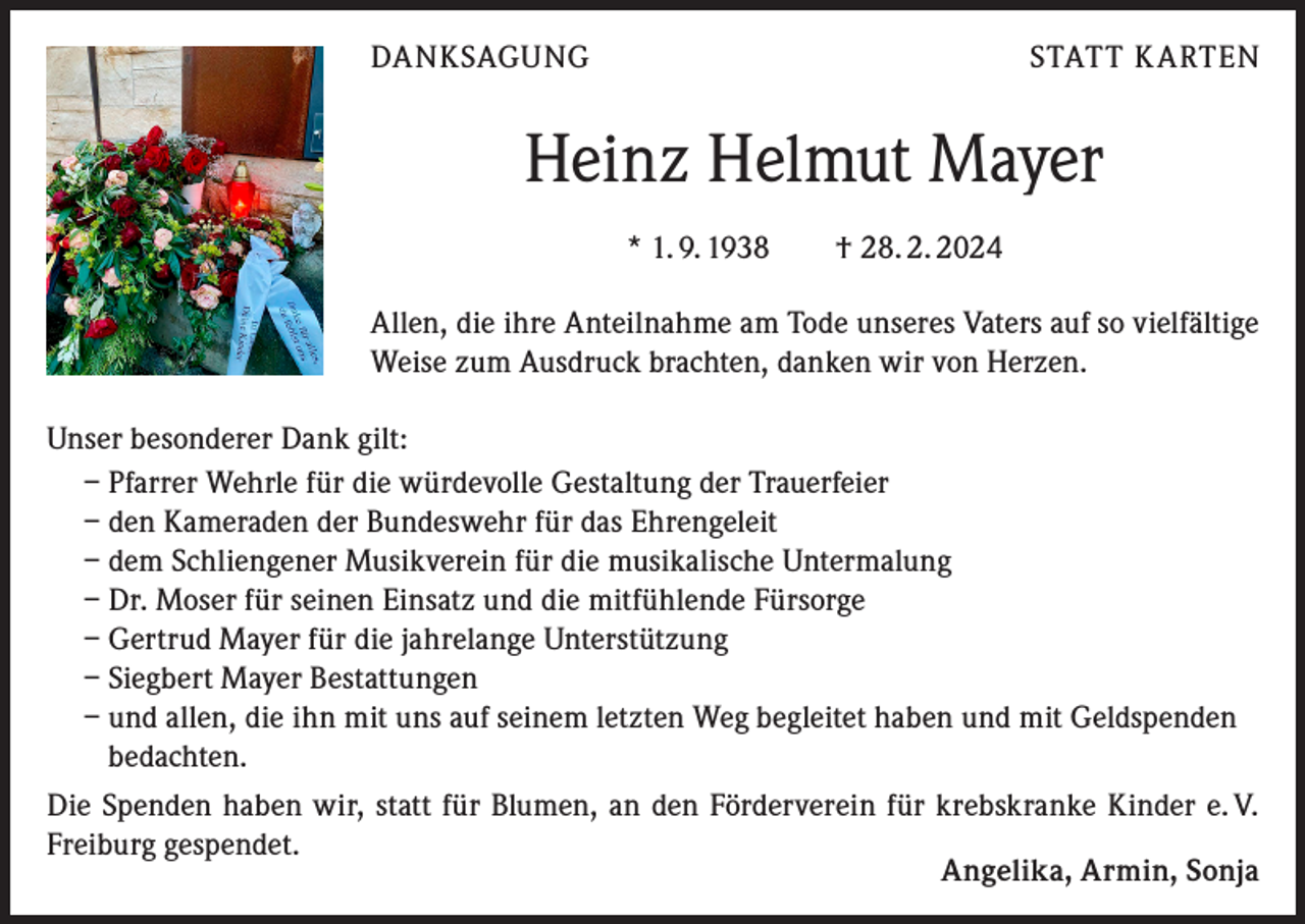 <p>DANKSAGUNG</p>
<p>STATT KARTEN</p>
<p>Heinz Helmut Mayer<br />* 1. 9. 1938 † 28. 2. 2024<br />Allen, die ihre Anteilnahme am Tode unseres Vaters auf so vielfältige<br />Weise zum Ausdruck brachten, danken wir von Herzen.<br />Unser besonderer Dank gilt:<br />– Pfarrer Wehrle für die würdevolle Gestaltung der Trauerfeier<br />– den Kameraden der Bundeswehr für das Ehrengeleit<br />– dem Schliengener Musikverein für die musikalische Untermalung<br />– Dr. Moser für seinen Einsatz und die mitfühlende Fürsorge<br />– Gertrud Mayer für die jahrelange Unterstützung<br />– Siegbert Mayer Bestattungen<br />– und allen, die ihn mit uns auf seinem letzten Weg begleitet haben und mit Geldspenden<br />bedachten.<br />Die Spenden haben wir, statt für Blumen, an den Förderverein für krebskranke Kinder e. V. Freiburg gespendet.<br />Angelika, Armin, Sonja</p>