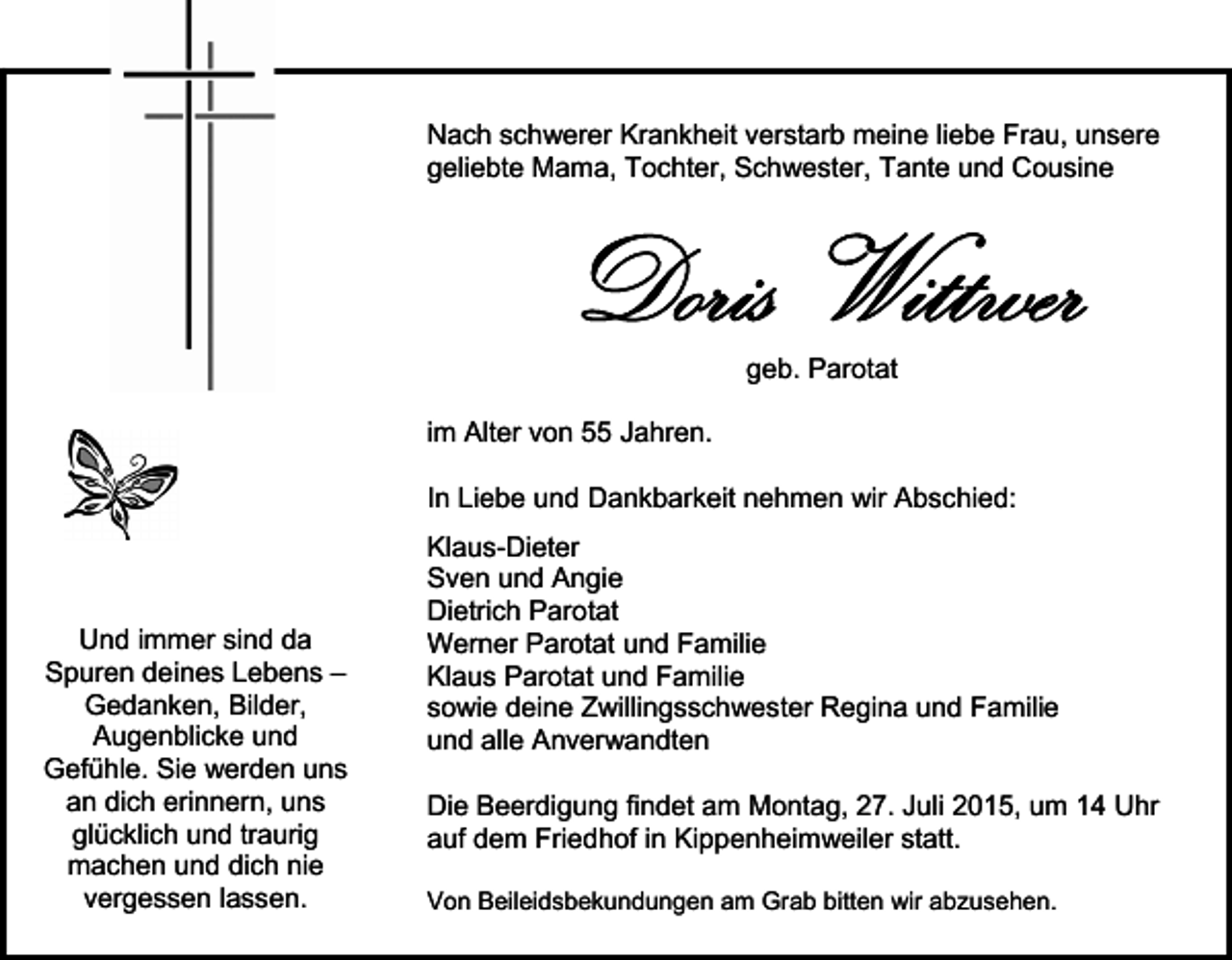 <p>Nach schwerer Krankheit verstarb meine liebe Frau, unsere<br />geliebte Mama, Tochter, Schwester, Tante und Cousine</p><p>Doris Wittwer<br />geb. Parotat</p><p>im Alter von 55 Jahren.<br />In Liebe und Dankbarkeit nehmen wir Abschied:</p><p>Und immer sind da<br />Spuren deines Lebens –<br />Gedanken, Bilder,<br />Augenblicke und<br />Gefühle. Sie werden uns<br />an dich erinnern, uns<br />glücklich und traurig<br />machen und dich nie<br />vergessen lassen.</p><p>Klaus-Dieter<br />Sven und Angie<br />Dietrich Parotat<br />Werner Parotat und Familie<br />Klaus Parotat und Familie<br />sowie deine Zwillingsschwester Regina und Familie<br />und alle Anverwandten<br />Die Beerdigung findet am Montag, 27. Juli 2015, um 14 Uhr<br />auf dem Friedhof in Kippenheimweiler statt.<br />Von Beileidsbekundungen am Grab bitten wir abzusehen.</p>