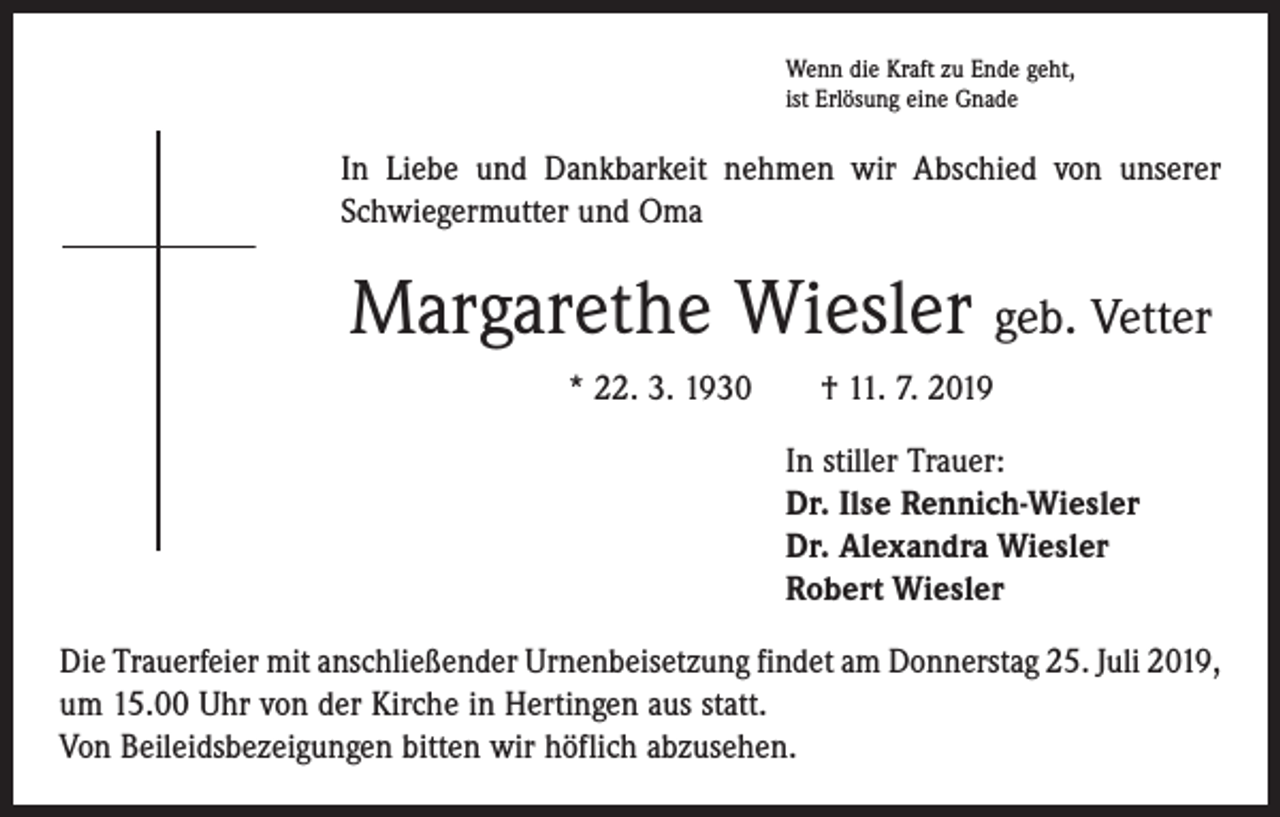 <p>Wenn die Kraft zu Ende geht,<br />ist Erlösung eine Gnade</p><p>In Liebe und Dankbarkeit nehmen wir Abschied von unserer<br />Schwiegermutter und Oma</p><p>Margarethe Wiesler geb. Vetter<br />* 22. 3. 1930 † 11. 7. 2019<br />In stiller Trauer:<br />Dr. Ilse Rennich-Wiesler<br />Dr. Alexandra Wiesler<br />Robert Wiesler<br />Die Trauerfeier mit anschließender Urnenbeisetzung findet am Donnerstag 25. Juli 2019,<br />um 15.00 Uhr von der Kirche in Hertingen aus statt.<br />Von Beileidsbezeigungen bitten wir höflich abzusehen.</p>