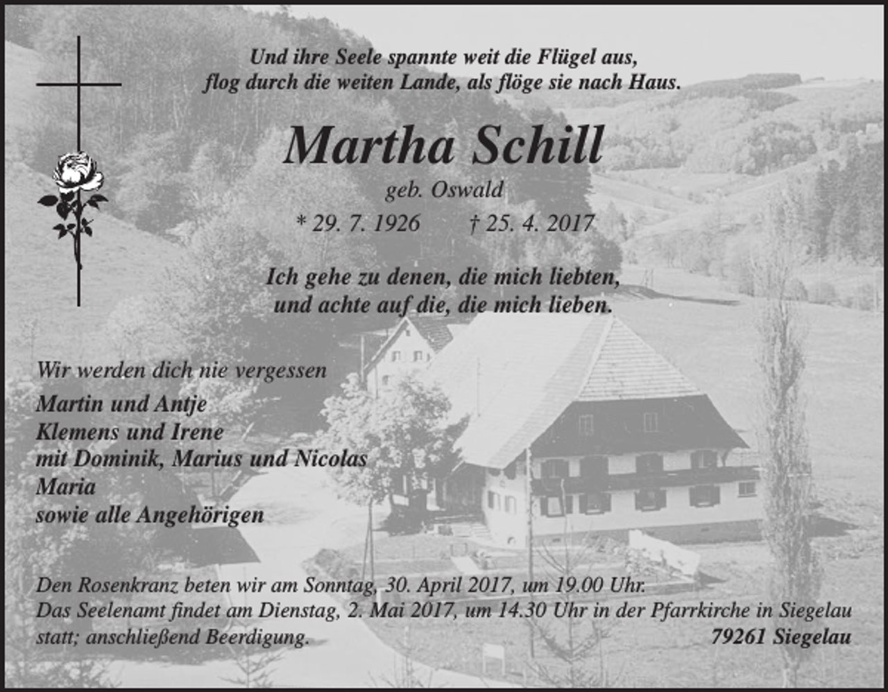 <p>Und ihre Seele spannte weit die Flügel aus,<br />flog durch die weiten Lande, als flöge sie nach Haus.</p><p>Martha Schill<br />geb. Oswald<br />* 29. 7. 1926 † 25. 4. 2017<br />Ich gehe zu denen, die mich liebten,<br />und achte auf die, die mich lieben.<br />Wir werden dich nie vergessen<br />Martin und Antje<br />Klemens und Irene<br />mit Dominik, Marius und Nicolas<br />Maria<br />sowie alle Angehörigen<br />Den Rosenkranz beten wir am Sonntag, 30. April 2017, um 19.00 Uhr.<br />Das Seelenamt findet am Dienstag, 2. Mai 2017, um 14.30 Uhr in der Pfarrkirche in Siegelau<br />statt; anschließend Beerdigung.<br />79261 Siegelau</p>