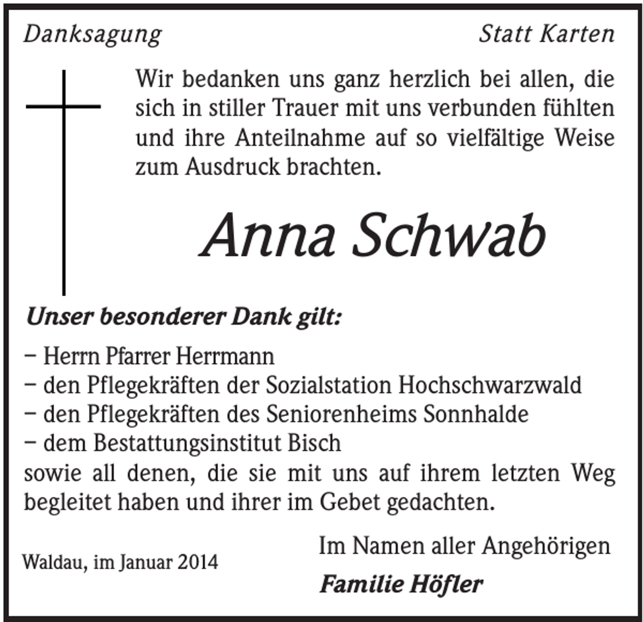 <p>Danksagung</p><p>Statt Karten</p><p>Wir bedanken uns ganz herzlich bei allen, die<br />sich in stiller Trauer mit uns verbunden fühlten<br />und ihre Anteilnahme auf so vielfältige Weise<br />zum Ausdruck brachten.</p><p>Anna Schwab<br />Unser besonderer Dank gilt:<br />– Herrn Pfarrer Herrmann<br />– den Pflegekräften der Sozialstation Hochschwarzwald<br />– den Pflegekräften des Seniorenheims Sonnhalde<br />– dem Bestattungsinstitut Bisch<br />sowie all denen, die sie mit uns auf ihrem letzten Weg<br />begleitet haben und ihrer im Gebet gedachten.<br />Waldau, im Januar 2014</p><p>Im Namen aller Angehörigen<br />Familie Höfler</p>