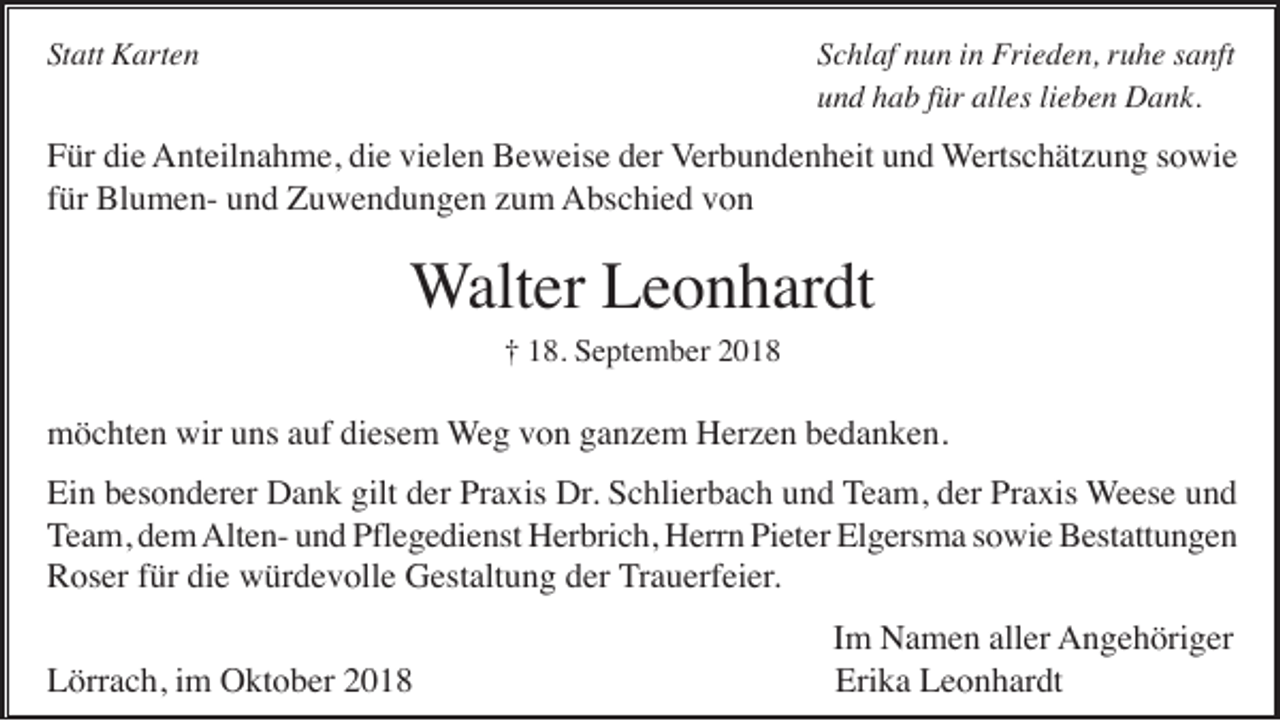 <p>Statt Karten</p><p>Schlaf nun in Frieden, ruhe sanft<br />und hab für alles lieben Dank.</p><p>Für die Anteilnahme, die vielen Beweise der Verbundenheit und Wertschätzung sowie<br />für Blumen- und Zuwendungen zum Abschied von</p><p>Walter Leonhardt<br />† 18. September 2018</p><p>möchten wir uns auf diesem Weg von ganzem Herzen bedanken.<br />Ein besonderer Dank gilt der Praxis Dr. Schlierbach und Team, der Praxis Weese und<br />Team, dem Alten- und Pflegedienst Herbrich, Herrn Pieter Elgersma sowie Bestattungen<br />Roser für die würdevolle Gestaltung der Trauerfeier.<br />Lörrach, im Oktober 2018</p><p>Im Namen aller Angehöriger<br />Erika Leonhardt</p>