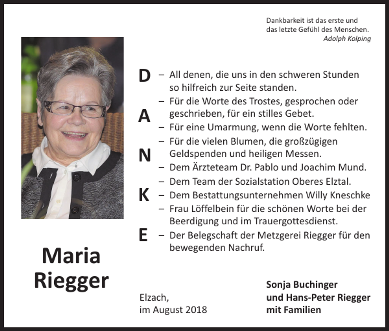 <p>Dankbarkeit ist das erste und<br />das letzte Gefühl des Menschen.</p><p>Adolph Kolping</p><p>D<br />A<br />N<br />K</p><p>Maria<br />Riegger</p><p>E</p><p>– All denen, die uns in den schweren Stunden<br />so hilfreich zur Seite standen.<br />– Für die Worte des Trostes, gesprochen oder<br />geschrieben, für ein stilles Gebet.<br />– Für eine Umarmung, wenn die Worte fehlten.<br />– Für die vielen Blumen, die großzügigen<br />Geldspenden und heiligen Messen.<br />– Dem Ärzteteam Dr. Pablo und Joachim Mund.<br />– Dem Team der Sozialstation Oberes Elztal.<br />– Dem Bestattungsunternehmen Willy Kneschke<br />– Frau Löffelbein für die schönen Worte bei der<br />Beerdigung und im Trauergottesdienst.<br />– Der Belegschaft der Metzgerei Riegger für den<br />bewegenden Nachruf.</p><p>Elzach,<br />im August 2018</p><p>Sonja Buchinger<br />und Hans-Peter Riegger<br />mit Familien</p>