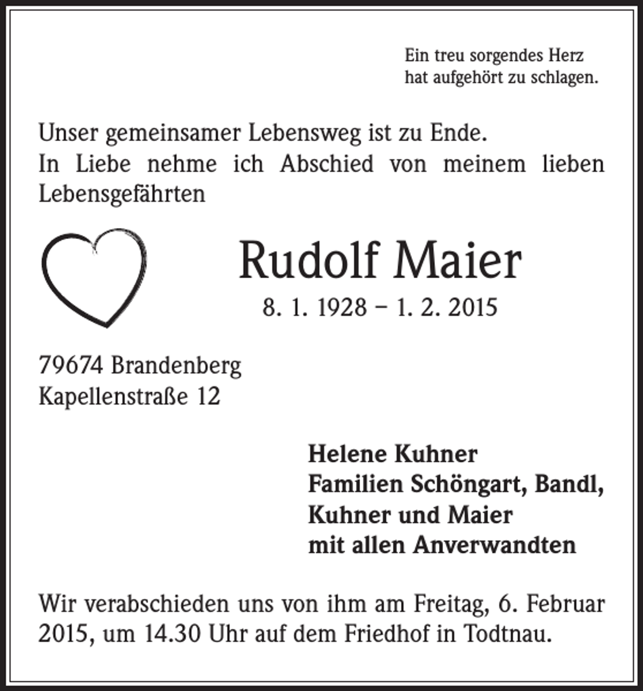 <p>Ein treu sorgendes Herz<br />hat aufgehört zu schlagen.</p><p>Unser gemeinsamer Lebensweg ist zu Ende.<br />In Liebe nehme ich Abschied von meinem lieben<br />Lebensgefährten</p><p>Rudolf Maier<br />8. 1. 1928 – 1. 2. 2015</p><p>79674 Brandenberg<br />Kapellenstraße 12<br />Helene Kuhner<br />Familien Schöngart, Bandl,<br />Kuhner und Maier<br />mit allen Anverwandten<br />Wir verabschieden uns von ihm am Freitag, 6. Februar<br />2015, um 14.30 Uhr auf dem Friedhof in Todtnau.</p>