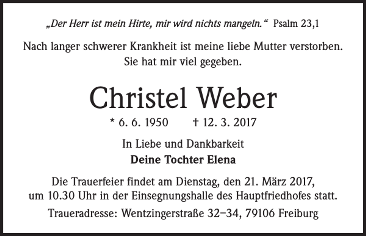 <p>„Der Herr ist mein Hirte, mir wird nichts mangeln.“ Psalm 23,1</p><p>Nach langer schwerer Krankheit ist meine liebe Mutter verstorben.<br />Sie hat mir viel gegeben.</p><p>Christel Weber<br />* 6. 6. 1950 † 12. 3. 2017<br />In Liebe und Dankbarkeit<br />Deine Tochter Elena<br />Die Trauerfeier findet am Dienstag, den 21. März 2017,<br />um 10.30 Uhr in der Einsegnungshalle des Hauptfriedhofes statt.<br />Traueradresse: Wentzingerstraße 32–34, 79106 Freiburg</p>