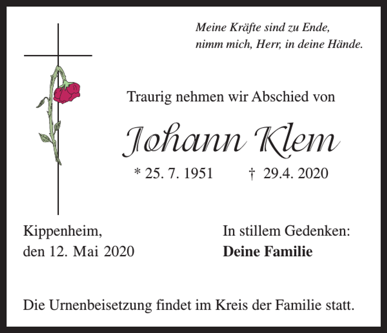<p>Meine Kräfte sind zu Ende,<br />nimm mich, Herr, in deine Hände.</p><p>Traurig nehmen wir Abschied von</p><p>Johann Klem<br />* 25. 7. 1951</p><p>Kippenheim,<br />den 12. Mai 2020</p><p>† 29.4. 2020</p><p>In stillem Gedenken:<br />Deine Familie</p><p>Die Urnenbeisetzung findet im Kreis der Familie statt.</p>