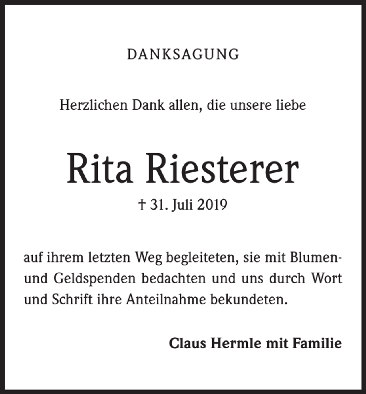 <p>DA N K SAG U NG<br />Herzlichen Dank allen, die unsere liebe</p><p>Rita Riesterer<br />† 31. Juli 2019<br />auf ihrem letzten Weg begleiteten, sie mit Blumenund Geldspenden bedachten und uns durch Wort<br />und Schrift ihre Anteilnahme bekundeten.<br />Claus Hermle mit Familie</p>
