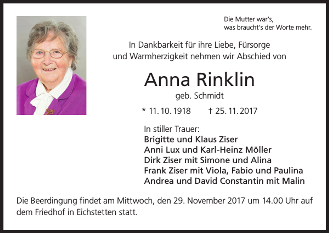 <p>Die Mutter war’s,<br />was braucht’s der Worte mehr.</p><p>In Dankbarkeit für ihre Liebe, Fürsorge<br />und Warmherzigkeit nehmen wir Abschied von</p><p>Anna Rinklin<br />geb. Schmidt<br />* 11. 10. 1918 † 25. 11. 2017<br />In stiller Trauer:<br />Brigitte und Klaus Ziser<br />Anni Lux und Karl-Heinz Möller<br />Dirk Ziser mit Simone und Alina<br />Frank Ziser mit Viola, Fabio und Paulina<br />Andrea und David Constantin mit Malin<br />Die Beerdingung findet am Mittwoch, den 29. November 2017 um 14.00 Uhr auf<br />dem Friedhof in Eichstetten statt.</p>