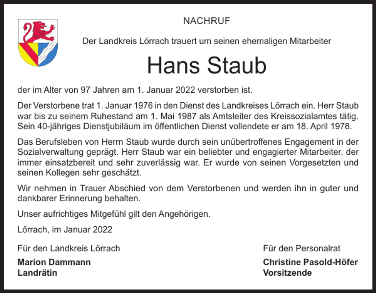 <p>NACHRUF<br />Der Landkreis Lörrach trauert um seinen ehemaligen Mitarbeiter</p><p>Hans Staub<br />der im Alter von 97 Jahren am 1. Januar 2022 verstorben ist.<br />Der Verstorbene trat 1. Januar 1976 in den Dienst des Landkreises Lörrach ein. Herr Staub<br />war bis zu seinem Ruhestand am 1. Mai 1987 als Amtsleiter des Kreissozialamtes tätig.<br />Sein 40-jähriges Dienstjubiläum im öffentlichen Dienst vollendete er am 18. April 1978.<br />Das Berufsleben von Herrn Staub wurde durch sein unübertroffenes Engagement in der<br />Sozialverwaltung geprägt. Herr Staub war ein beliebter und engagierter Mitarbeiter, der<br />immer einsatzbereit und sehr zuverlässig war. Er wurde von seinen Vorgesetzten und<br />seinen Kollegen sehr geschätzt.<br />Wir nehmen in Trauer Abschied von dem Verstorbenen und werden ihn in guter und<br />­dankbarer Erinnerung behalten.<br />Unser aufrichtiges Mitgefühl gilt den Angehörigen.<br />Lörrach, im Januar 2022<br />Für den Landkreis Lörrach</p><p>Für den Personalrat</p><p>Marion Dammann<br />Christine Pasold-Höfer<br />Landrätin Vorsitzende</p>