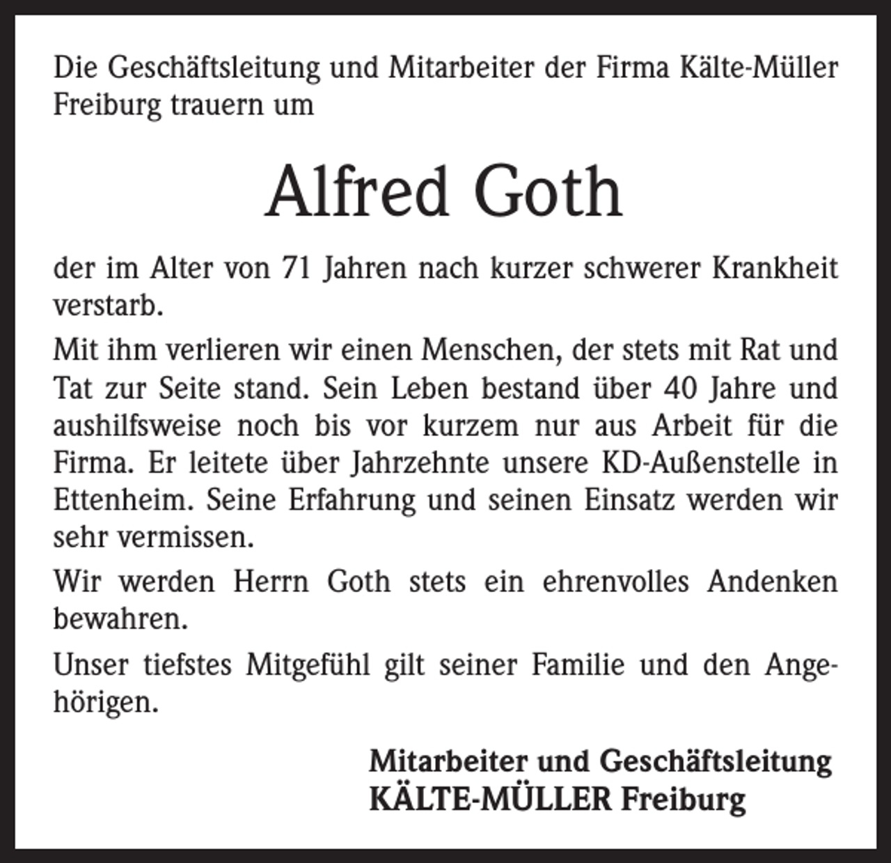 <p>Die Geschäftsleitung und Mitarbeiter der Firma Kälte-Müller<br />Freiburg trauern um</p><p>Alfred Goth<br />der im Alter von 71 Jahren nach kurzer schwerer Krankheit<br />verstarb.<br />Mit ihm verlieren wir einen Menschen, der stets mit Rat und<br />Tat zur Seite stand. Sein Leben bestand über 40 Jahre und<br />aushilfsweise noch bis vor kurzem nur aus Arbeit für die<br />­Firma. Er leitete über Jahrzehnte unsere KD-Außenstelle in<br />Ettenheim. Seine Erfahrung und seinen Einsatz werden wir<br />sehr vermissen.<br />Wir werden Herrn Goth stets ein ehrenvolles Andenken<br />bewahren.<br />Unser tiefstes Mitgefühl gilt seiner Familie und den Ange­<br />hörigen.<br />Mitarbeiter und Geschäftsleitung</p><p>KÄLTE-MÜLLER Freiburg</p>