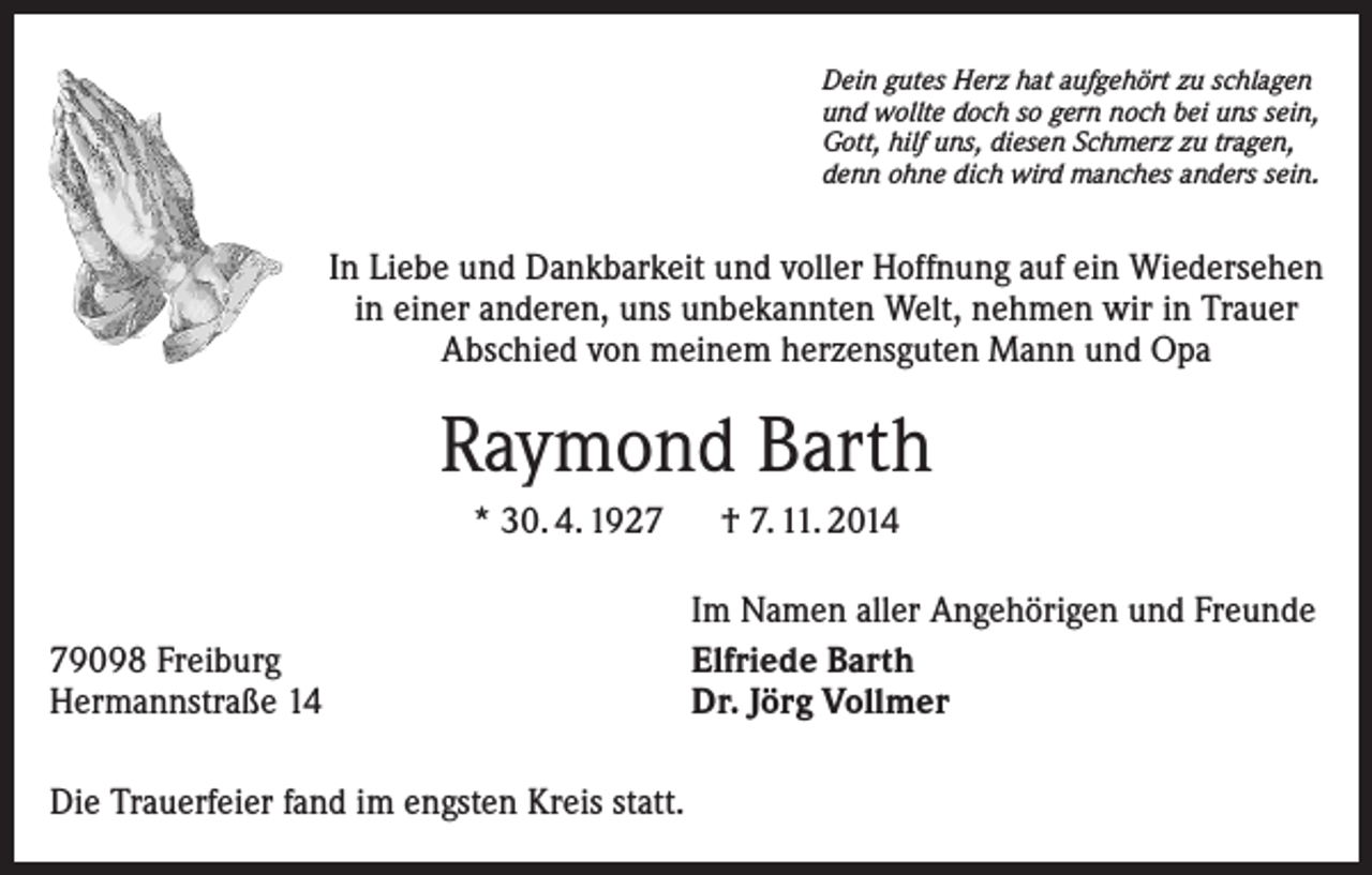 <p>Dein gutes Herz hat aufgehört zu schlagen<br />und wollte doch so gern noch bei uns sein,<br />Gott, hilf uns, diesen Schmerz zu tragen,<br />denn ohne dich wird manches anders sein.</p><p>In Liebe und Dankbarkeit und voller Hoffnung auf ein Wiedersehen<br />in einer anderen, uns unbekannten Welt, nehmen wir in Trauer<br />Abschied von meinem herzensguten Mann und Opa</p><p>Raymond Barth<br />* 30. 4. 1927 † 7. 11. 2014</p><p>79098 Freiburg<br />Hermannstraße 14<br />Die Trauerfeier fand im engsten Kreis statt.</p><p>Im Namen aller Angehörigen und Freunde<br />Elfriede Barth<br />Dr. Jörg Vollmer</p>