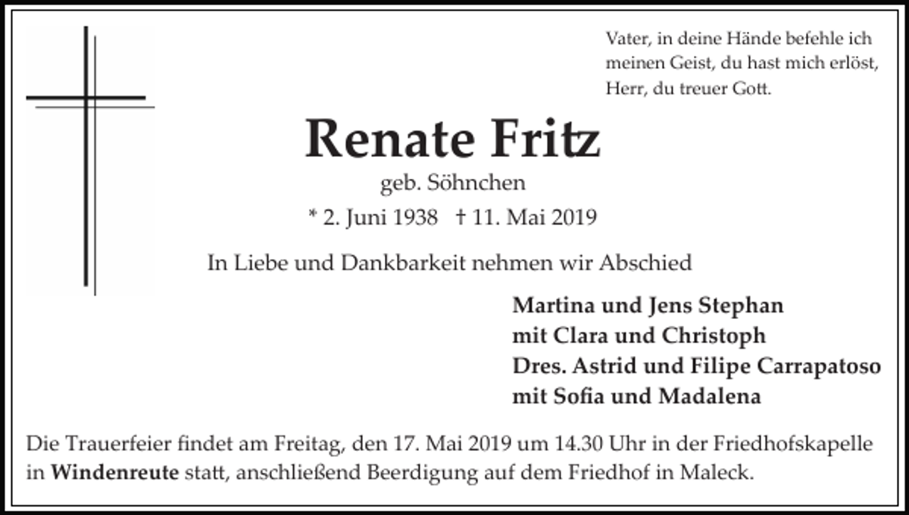 <p>Vater, in deine Hände befehle ich<br />meinen Geist, du hast mich erlöst,<br />Herr, du treuer Go�.</p><p>Renate Fri�<br />geb. Söhnchen<br />* 2. Juni 1938 † 11. Mai 2019<br />In Liebe und Dankbarkeit nehmen wir Abschied<br />Martina und Jens Stephan<br />mit Clara und Christoph<br />Dres. Astrid und Filipe Carrapatoso<br />mit Soﬁa und Madalena<br />Die Trauerfeier ﬁndet am Freitag, den 17. Mai 2019 um 14.30 Uhr in der Friedhofskapelle<br />in Windenreute sta�, anschließend Beerdigung auf dem Friedhof in Maleck.</p>