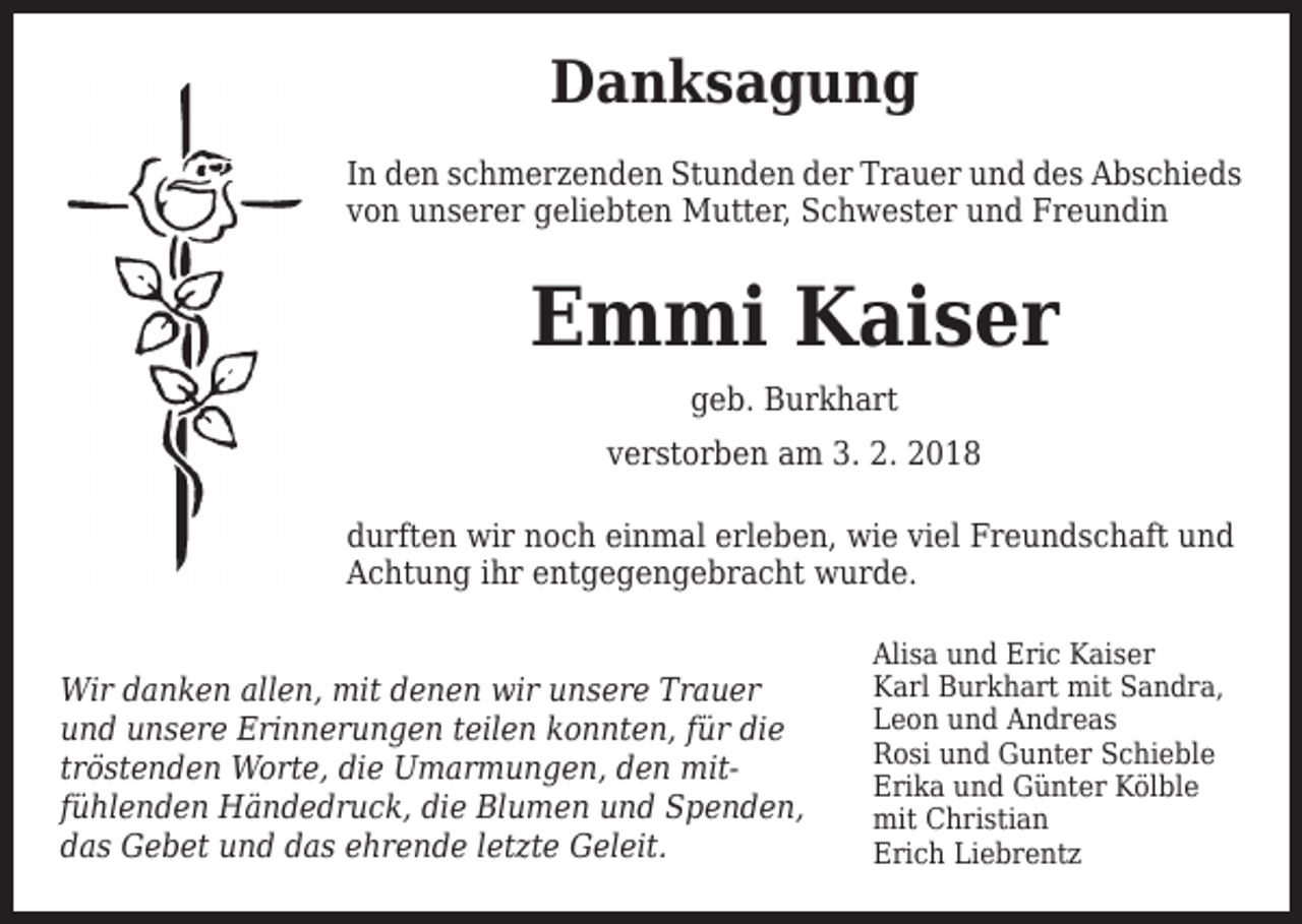 <p>Danksagung<br />In den schmerzenden Stunden der Trauer und des Abschieds<br />von unserer geliebten Mutter, Schwester und Freundin</p><p>Emmi Kaiser<br />geb. Burkhart</p><p>verstorben am 3. 2. 2018<br />durften wir noch einmal erleben, wie viel Freundschaft und<br />Achtung ihr entgegengebracht wurde.<br />Wir danken allen, mit denen wir unsere Trauer<br />und unsere Erinnerungen teilen konnten, für die<br />tröstenden Worte, die Umarmungen, den mitfühlenden Händedruck, die Blumen und Spenden,<br />das Gebet und das ehrende letzte Geleit.</p><p>Alisa und Eric Kaiser<br />Karl Burkhart mit Sandra,<br />Leon und Andreas<br />Rosi und Gunter Schieble<br />Erika und Günter Kölble<br />mit Christian<br />Erich Liebrentz</p>