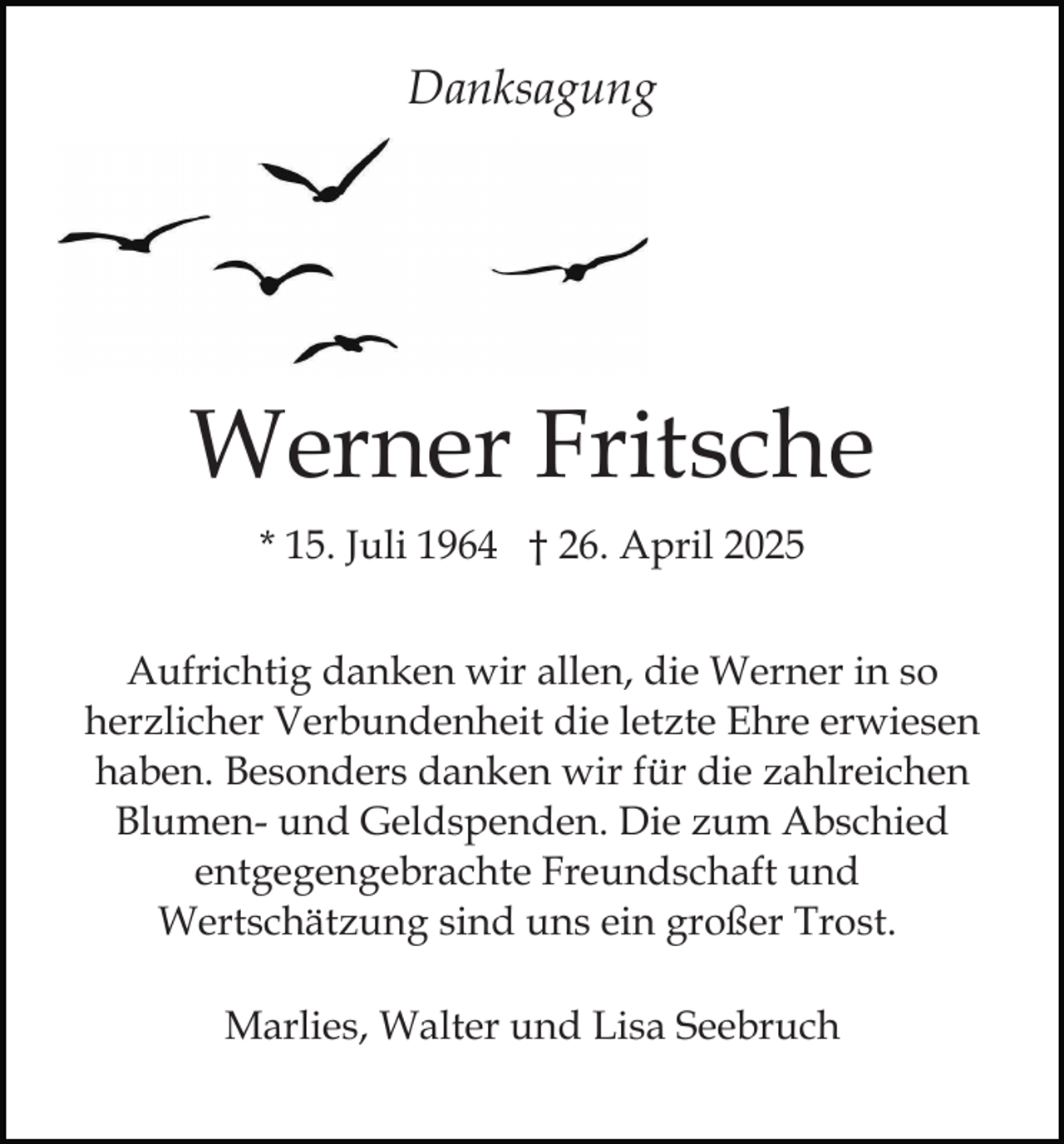 <p>Danksagung</p><p>Werner Fritsche<br />* 15. Juli 1964 † 26. April 2025<br />Aufrichtig danken wir allen, die Werner in so<br />herzlicher Verbundenheit die letzte Ehre erwiesen<br />haben. Besonders danken wir für die zahlreichen<br />Blumen- und Geldspenden. Die zum Abschied<br />entgegengebrachte Freundschaft und<br />Wertschätzung sind uns ein großer Trost.<br />Marlies, Walter und Lisa Seebruch</p>