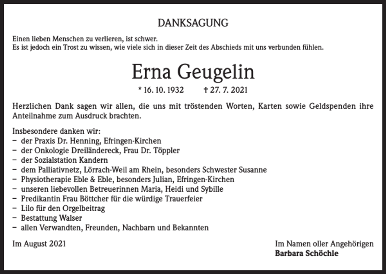 <p>DANKSAGUNG<br />Einen lieben Menschen zu verlieren, ist schwer.<br />Es ist jedoch ein Trost zu wissen, wie viele sich in dieser Zeit des Abschieds mit uns verbunden fühlen.</p><p>Erna Geugelin<br />* 16. 10. 1932</p><p>† 27. 7. 2021</p><p>Herzlichen Dank sagen wir allen, die uns mit tröstenden Worten, Karten sowie Geldspenden ihre<br />Anteilnahme zum Ausdruck brachten.<br />Insbesondere danken wir:<br />– der Praxis Dr. Henning, Efringen-Kirchen<br />– der Onkologie Dreiländereck, Frau Dr. Töppler<br />– der Sozialstation Kandern<br />– dem Palliativnetz, Lörrach-Weil am Rhein, besonders Schwester Susanne<br />– Physiotherapie Eble &amp; Eble, besonders Julian, Efringen-Kirchen<br />– unseren liebevollen Betreuerinnen Maria, Heidi und Sybille<br />– Predikantin Frau Böttcher für die würdige Trauerfeier<br />– Lilo für den Orgelbeitrag<br />– Bestattung Walser<br />– allen Verwandten, Freunden, Nachbarn und Bekannten<br />Im August 2021 Im Namen oller Angehörigen<br />Barbara Schöchle</p>