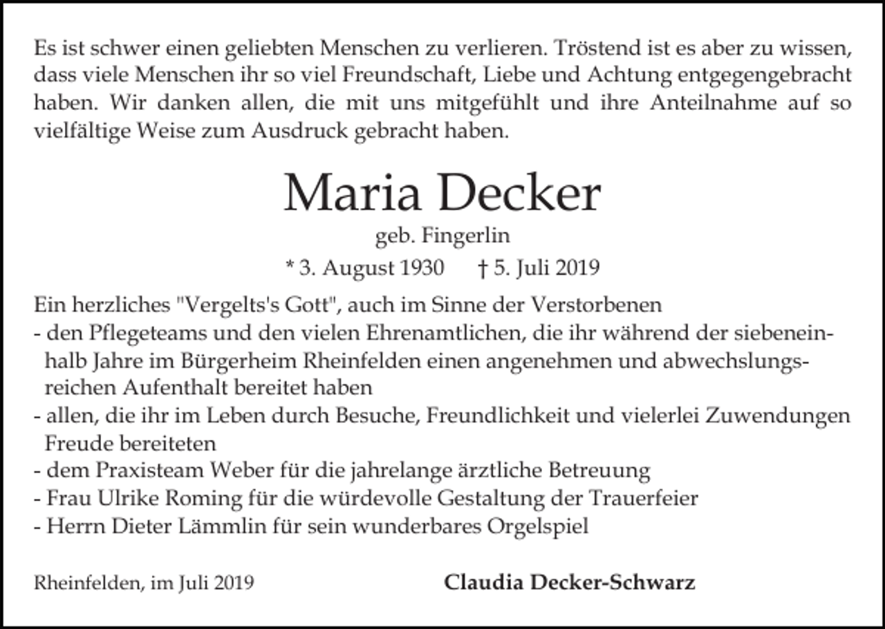 <p>Es ist schwer einen geliebten Menschen zu verlieren. Tröstend ist es aber zu wissen,<br />dass viele Menschen ihr so viel Freundschaft, Liebe und Achtung entgegengebracht<br />haben. Wir danken allen, die mit uns mitgefühlt und ihre Anteilnahme auf so<br />vielfältige Weise zum Ausdruck gebracht haben.</p><p>Maria Decker<br />geb. Fingerlin<br />* 3. August 1930 † 5. Juli 2019</p><p>Ein herzliches "Vergelts's Gott", auch im Sinne der Verstorbenen<br />- den Pflegeteams und den vielen Ehrenamtlichen, die ihr während der siebeneinhalb Jahre im Bürgerheim Rheinfelden einen angenehmen und abwechslungsreichen Aufenthalt bereitet haben<br />- allen, die ihr im Leben durch Besuche, Freundlichkeit und vielerlei Zuwendungen<br />Freude bereiteten<br />- dem Praxisteam Weber für die jahrelange ärztliche Betreuung<br />- Frau Ulrike Roming für die würdevolle Gestaltung der Trauerfeier<br />- Herrn Dieter Lämmlin für sein wunderbares Orgelspiel<br />Rheinfelden, im Juli 2019</p><p>Claudia Decker-Schwarz</p>