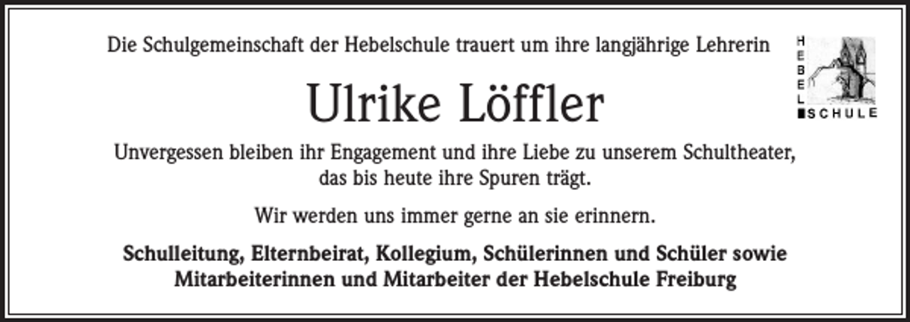<p>Die Schulgemeinschaft der Hebelschule trauert um ihre langjährige Lehrerin</p><p>Ulrike Löffler<br />Unvergessen bleiben ihr Engagement und ihre Liebe zu unserem Schultheater,<br />das bis heute ihre Spuren trägt.<br />Wir werden uns immer gerne an sie erinnern.<br />Schulleitung, Elternbeirat, Kollegium, Schülerinnen und Schüler sowie<br />Mitarbeiterinnen und Mitarbeiter der Hebelschule Freiburg</p>