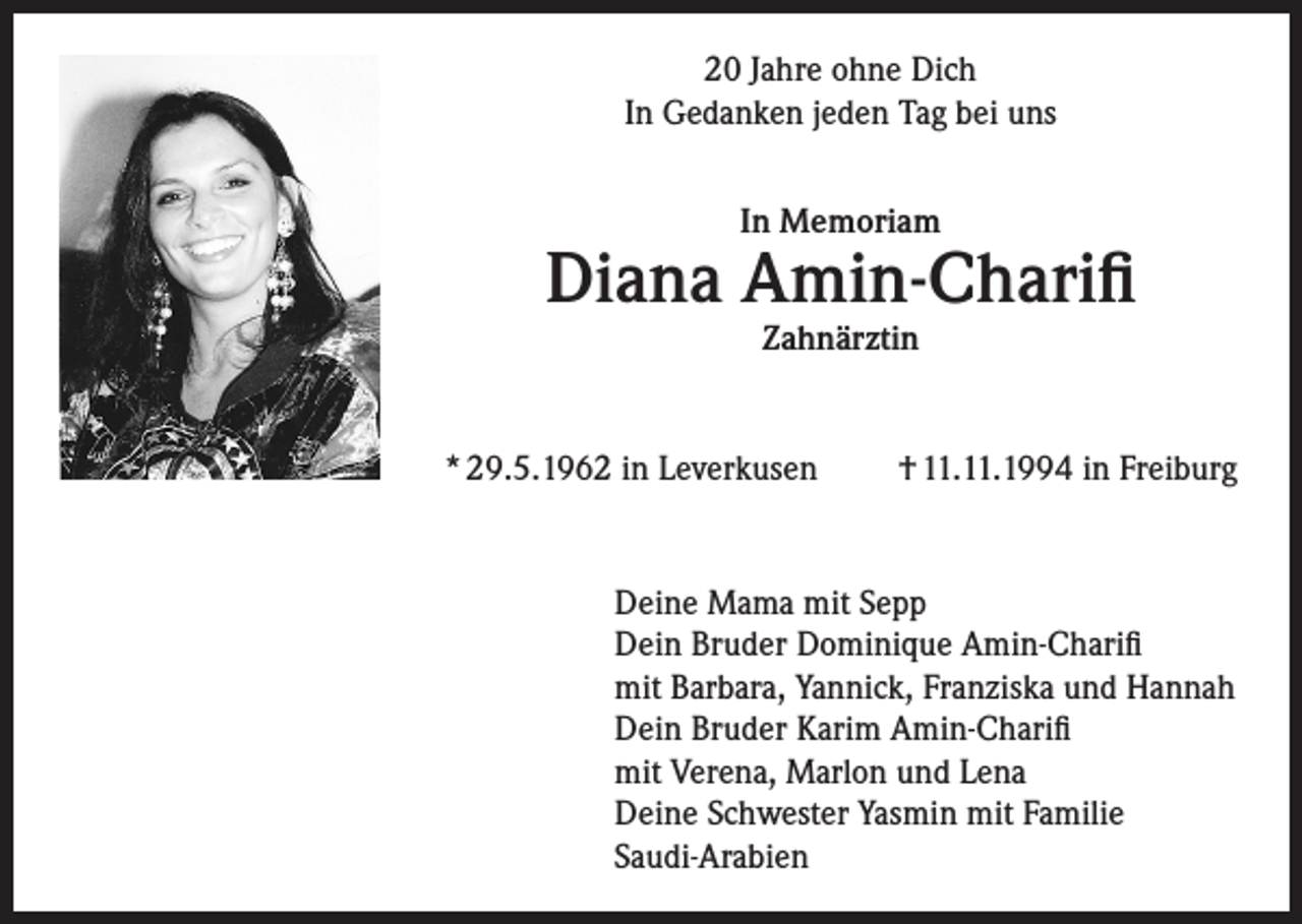 <p>20 Jahre ohne Dich<br />In Gedanken jeden Tag bei uns<br />In Memoriam</p><p>Diana Amin-Charifi<br />Zahnärztin</p><p>* 29.5.1962 in Leverkusen</p><p>† 11.11.1994 in Freiburg</p><p>Deine Mama mit Sepp<br />Dein Bruder Dominique Amin-Charifi<br />mit Barbara, Yannick, Franziska und Hannah<br />Dein Bruder Karim Amin-Charifi<br />mit Verena, Marlon und Lena<br />Deine Schwester Yasmin mit Familie<br />Saudi-Arabien</p>