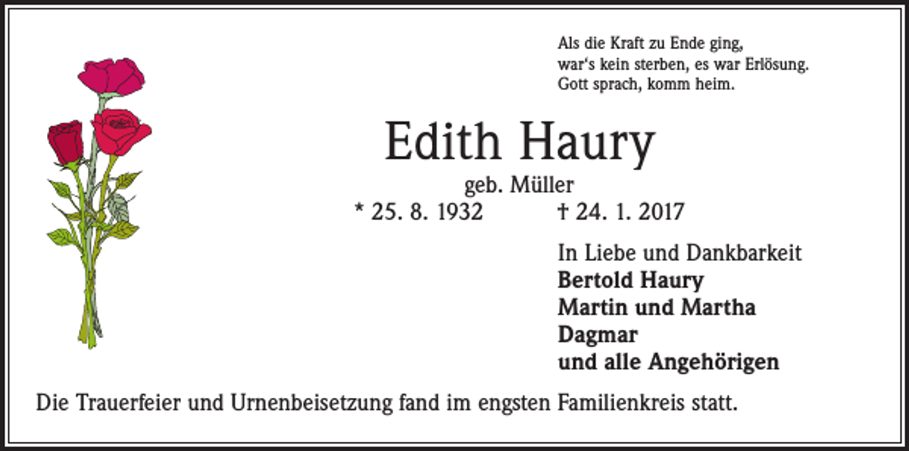 <p>Als die Kraft zu Ende ging,<br />war‘s kein sterben, es war Erlösung.<br />Gott sprach, komm heim.</p><p>Edith Haury</p><p>geb. Müller<br />* 25. 8. 1932 † 24. 1. 2017<br />In Liebe und Dankbarkeit<br />Bertold Haury<br />Martin und Martha<br />Dagmar<br />und alle Angehörigen<br />Die Trauerfeier und Urnenbeisetzung fand im engsten Familienkreis statt.</p>