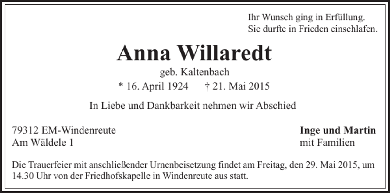 <p>Ihr Wunsch ging in Erfüllung.<br />Sie durfte in Frieden einschlafen.</p><p>Anna Willaredt<br />geb. Kaltenbach<br />* 16. April 1924 † 21. Mai 2015</p><p>In Liebe und Dankbarkeit nehmen wir Abschied<br />79312 EM-Windenreute<br />Am Wäldele 1</p><p>Inge und Martin<br />mit Familien</p><p>Die Trauerfeier mit anschließender Urnenbeisetzung findet am Freitag, den 29. Mai 2015, um<br />14.30 Uhr von der Friedhofskapelle in Windenreute aus statt.</p>