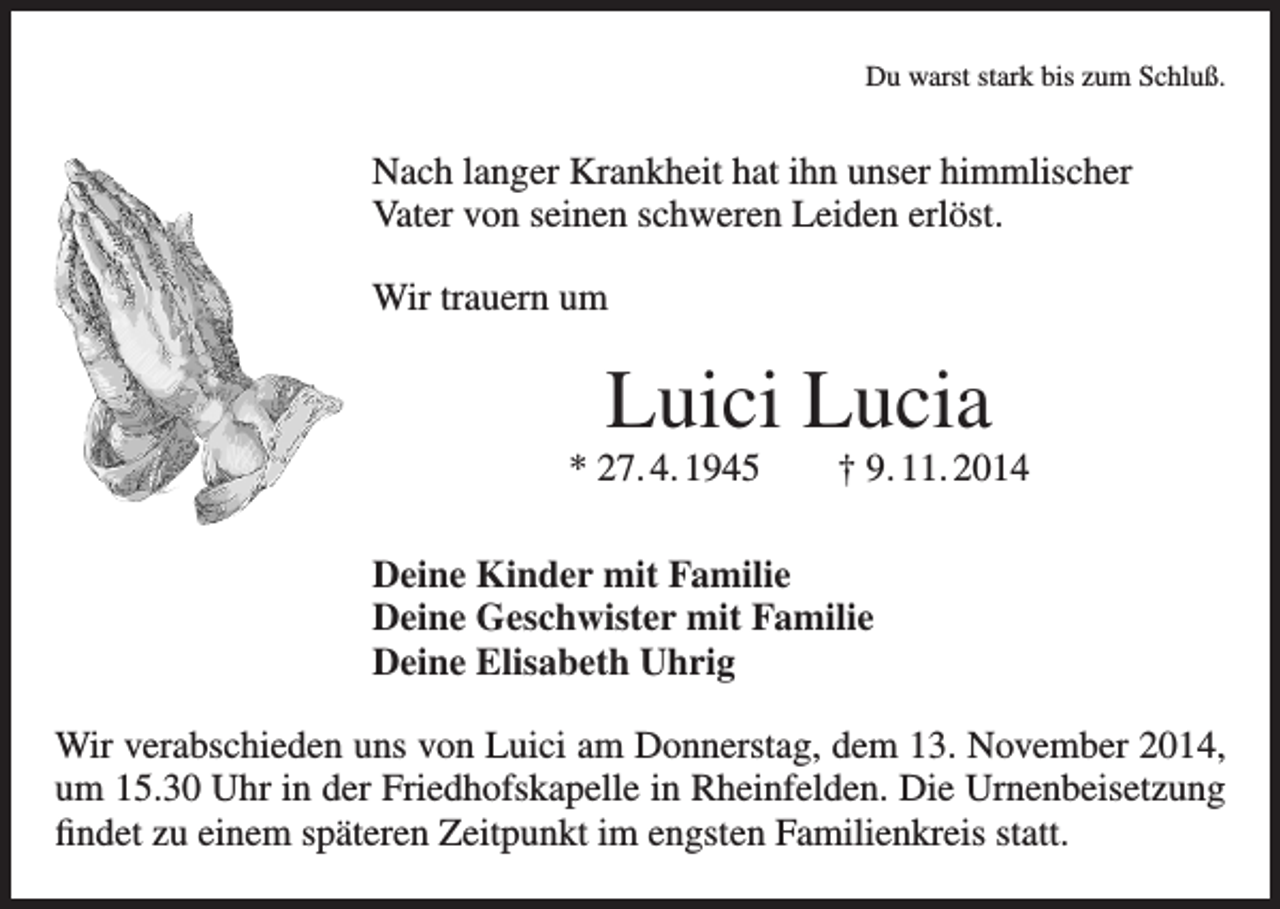 <p>Du warst stark bis zum Schluß.</p><p>Nach langer Krankheit hat ihn unser himmlischer<br />Vater von seinen schweren Leiden erlöst.<br />Wir trauern um</p><p>Luici Lucia<br />* 27. 4. 1945 † 9. 11. 2014<br />Deine Kinder mit Familie<br />Deine Geschwister mit Familie<br />Deine Elisabeth Uhrig<br />Wir verabschieden uns von Luici am Donnerstag, dem 13. November 2014,<br />um 15.30 Uhr in der Friedhofskapelle in Rheinfelden. Die Urnenbeisetzung<br />findet zu einem späteren Zeitpunkt im engsten Familienkreis statt.</p>